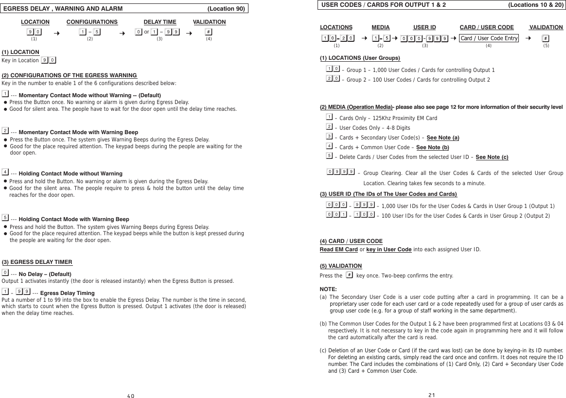  USER CODES / CARDS FOR OUTPUT 1 &amp; 2                                    (Locations 10 &amp; 20)LOCATIONS            MEDIA               USER ID               CARD / USER CODE          VALIDATION  (1) LOCATIONS (User Groups)  – Group 1 – 1,000 User Codes / Cards for controlling Output 1  – Group 2 – 100 User Codes / Cards for controlling Output 2(2) MEDIA (Operation Media)- please also see page 12 for more information of their security level  – Cards Only – 125Khz Proximity EM Card  – User Codes Only – 4-8 Digits  – Cards + Secondary User Code(s) – See Note (a)  – Cards + Common User Code – See Note (b)  – Delete Cards / User Codes from the selected User ID – See Note (c)  – Group Clearing. Clear all the User Codes &amp; Cards of the selected User Group (3) USER ID (The IDs of The User Codes and Cards)  –  – 1,000 User IDs for the User Codes &amp; Cards in User Group 1 (Output 1)  –  – 100 User IDs for the User Codes &amp; Cards in User Group 2 (Output 2)(4) CARD / USER CODERead EM Card or key in User Code into each assigned User ID.(5) VALIDATIONPress the    key once. Two-beep confirms the entry.NOTE:(a) The Secondary User Code is a user code putting after a card in programming. It can be a proprietary user code for each user card or a code repeatedly used for a group of user cards as group user code (e.g. for a group of staff working in the same department).(b) The Common User Codes for the Output 1 &amp; 2 have been programmed first at Locations 03 &amp; 04 respectively. It is not necessary to key in the code again in programming here and it will follow the card automatically after the card is read.(c) Deletion of an User Code or Card (if the card was lost) can be done by keying-in its ID number. For deleting an existing cards, simply read the card once and confirm. It does not require the ID number. The Card includes the combinations of (1) Card Only, (2) Card + Secondary User Code and (3) Card + Common User Code. (1) (2) (5)(4)(3)Location. Clearing takes few seconds to a minute. EGRESS DELAY , WARNING AND ALARM                                                 (Location 90)                                                                                                                                                   (1) LOCATION Key in Location (2) CONFIGURATIONS OF THE EGRESS WARNING Key in the number to enable 1 of the 6 configurations described below: --- Momentary Contact Mode without Warning -- (Default) --- Momentary Contact Mode with Warning Beep --- Holding Contact Mode without Warning --- Holding Contact Mode with Warning Beep(3) EGRESS DELAY TIMER --- No Delay – (Default)Output 1 activates instantly (the door is released instantly) when the Egress Button is pressed. –  --- Egress Delay TimingPut a number of 1 to 99 into the box to enable the Egress Delay. The number is the time in second, which starts to count when the Egress Button is pressed. Output 1 activates (the door is released) when the delay time reaches.CONFIGURATIONS VALIDATIONDELAY TIMELOCATION -   or  - Press the Button once. No warning or alarm is given during Egress Delay.Good for silent area. The people have to wait for the door open until the delay time reaches.Press and hold the Button. The system gives Warning Beeps during Egress Delay.Good for the place required attention. The keypad beeps while the button is kept pressed during the people are waiting for the door open.(2) (4)(3)(1)Press and hold the Button. No warning or alarm is given during the Egress Delay.Good for the silent area. The people require to press &amp; hold the button until the delay time reaches for the door open.Press the Button once. The system gives Warning Beeps during the Egress Delay.Good for the place required attention. The keypad beeps during the people are waiting for the door open.