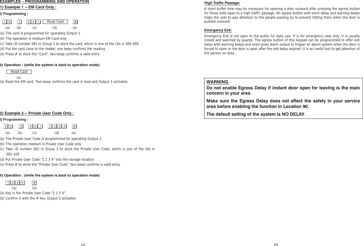 EXAMPLES – PROGRAMMING AND OPERATION                                                           1) Example 1 -- EM Card Only :i) Programming :     (a)      (b)          (c)              (d)              (e)(a) The card is programmed for operating Output 1(b) The operation is medium EM Card only(c) Take ID number 001 in Group 1 to store the card, which is one of the IDs in 000-999(d) Put the card close to the reader, one beep confirms the reading(e) Press # to store the “Card”, two-beep confirms a valid entryii) Operation : (while the system is back to operation mode)                (a)(a) Read the EM card. Two-beep confirms the card is read and Output 1 activates      2) Example 2 -- Private User Code Only :i) Programming :     (a)       (b)         (c)                (d)           (e)(a) The Private User Code is programmed for operating Output 2(b) The operation medium is Private User Code only(c) Take ID number 001 in Group 2 to store the Private User Code, which is one of the IDs in 001-100 (d) Put Private User Code “1 2 3 4” into the storage location(e) Press # to store the “Private User Code”, two-beep confirms a valid entry ii) Operation : (while the system is back to operation mode)            (a)              (b)(a) Key in the Private User Code “1 2 3 4”(b) Confirm it with the # key. Output 2 activatesRead CardRead CardHigh Traffic Passage:A short buffer time may be necessary for opening a door outward after pressing the egress button for those exits open to a high traffic passage. An egress button with short delay and warning beeps helps the user to pay attention to the people passing by to prevent hitting them when the door is pushed outward.Emergency Exit:Emergency Exit is not open to the public for daily use. It is for emergency case only. It is usually closed and watched by guards. The egress button of this keypad can be programmed to offer exit delay with warning beeps and even gives alarm output to trigger an alarm system when the door is forced to open or the door is open after the exit delay expired. It is an useful tool to get attention of the person on duty.WARNINGDo not enable Egress Delay if instant door open for leaving is the main concern in your area.Make sure the Egress Delay does not affect the safety in your service area before enabling the function in Location 90.The default setting of the system is NO DELAY.