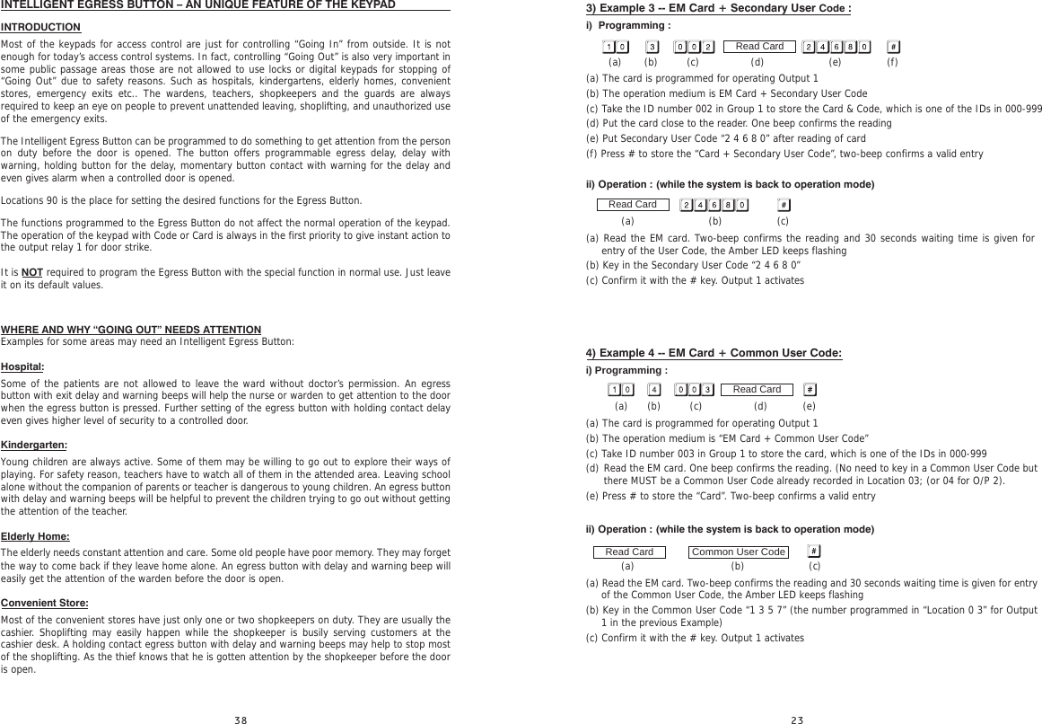 3) Example 3 -- EM Card + Secondary User Code :i)  Programming :       (a)       (b)         (c)                (d)                    (e)              (f)(a) The card is programmed for operating Output 1(b) The operation medium is EM Card + Secondary User Code(c) Take the ID number 002 in Group 1 to store the Card &amp; Code, which is one of the IDs in 000-999(d) Put the card close to the reader. One beep confirms the reading(e) Put Secondary User Code “2 4 6 8 0” after reading of card(f) Press # to store the “Card + Secondary User Code”, two-beep confirms a valid entryii) Operation : (while the system is back to operation mode)                (a)                       (b)                 (c)(a) Read the EM card. Two-beep confirms the reading and 30 seconds waiting time is given for entry of the User Code, the Amber LED keeps flashing(b) Key in the Secondary User Code “2 4 6 8 0”(c) Confirm it with the # key. Output 1 activatesRead CardRead Card4) Example 4 -- EM Card + Common User Code:i) Programming :         (a)      (b)         (c)                (d)           (e)(a) The card is programmed for operating Output 1(b) The operation medium is “EM Card + Common User Code”(c) Take ID number 003 in Group 1 to store the card, which is one of the IDs in 000-999(d)       (e) Press # to store the “Card”. Two-beep confirms a valid entryii) Operation : (while the system is back to operation mode)                       (a)                              (b)                    (c)(a) Read the EM card. Two-beep confirms the reading and 30 seconds waiting time is given for entry of the Common User Code, the Amber LED keeps flashing(b) Key in the Common User Code “1 3 5 7” (the number programmed in “Location 0 3” for Output 1 in the previous Example)(c) Confirm it with the # key. Output 1 activatesRead CardCommon User CodeRead CardRead the EM card. One beep confirms the reading. (No need to key in a Common User Code but there MUST be a Common User Code already recorded in Location 03; (or 04 for O/P 2).INTELLIGENT EGRESS BUTTON – AN UNIQUE FEATURE OF THE KEYPAD INTRODUCTIONMost of the keypads for access control are just for controlling “Going In” from outside. It is not enough for today’s access control systems. In fact, controlling “Going Out” is also very important in some public passage areas those are not allowed to use locks or digital keypads for stopping of “Going Out” due to safety reasons. Such as hospitals, kindergartens, elderly homes, convenient stores, emergency exits etc.. The wardens, teachers, shopkeepers and the guards are always required to keep an eye on people to prevent unattended leaving, shoplifting, and unauthorized use of the emergency exits.The Intelligent Egress Button can be programmed to do something to get attention from the person on duty before the door is opened. The button offers programmable egress delay, delay with warning, holding button for the delay, momentary button contact with warning for the delay and even gives alarm when a controlled door is opened.Locations 90 is the place for setting the desired functions for the Egress Button.The functions programmed to the Egress Button do not affect the normal operation of the keypad. The operation of the keypad with Code or Card is always in the first priority to give instant action to the output relay 1 for door strike.It is NOT required to program the Egress Button with the special function in normal use. Just leave it on its default values.WHERE AND WHY “GOING OUT” NEEDS ATTENTIONExamples for some areas may need an Intelligent Egress Button:Hospital:Some of the patients are not allowed to leave the ward without doctor’s permission. An egress button with exit delay and warning beeps will help the nurse or warden to get attention to the door when the egress button is pressed. Further setting of the egress button with holding contact delay even gives higher level of security to a controlled door.Kindergarten:Young children are always active. Some of them may be willing to go out to explore their ways of playing. For safety reason, teachers have to watch all of them in the attended area. Leaving school alone without the companion of parents or teacher is dangerous to young children. An egress button with delay and warning beeps will be helpful to prevent the children trying to go out without getting the attention of the teacher.Elderly Home:The elderly needs constant attention and care. Some old people have poor memory. They may forget the way to come back if they leave home alone. An egress button with delay and warning beep will easily get the attention of the warden before the door is open.Convenient Store:Most of the convenient stores have just only one or two shopkeepers on duty. They are usually the cashier. Shoplifting may easily happen while the shopkeeper is busily serving customers at the cashier desk. A holding contact egress button with delay and warning beeps may help to stop most of the shoplifting. As the thief knows that he is gotten attention by the shopkeeper before the door is open.