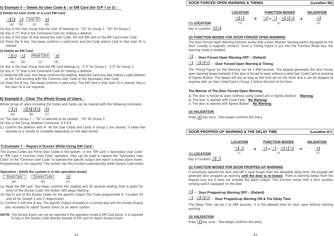7) Example 7 – Report A Duress While Using EM Card :The Duress Codes are Prime User Codes in the system. In the “EM Card + Secondary User Code” or “EM Card + Common User Code” operation, they can be used to replace the “Secondary User Code” or the “Common User Code” to operate the specific output and report a duress alarm event. Programming is not required. The system has this function automatically while Duress Code exists.Operation : (while the system is in the operation mode)             (a)                        (b)                    (c)(a) Read the EM card. Two-beep confirms the reading and 30 seconds waiting time is given for entry of the Duress Code, the Amber LED keeps flashing(b) Key in one of the Duress Codes for the specific output (the Code programmed in “Location 41 and 42 for Output 1 and 2 respectively)(c) Confirm it with the # key. The specific Output activates in a normal way and the Duress Output also activates to report Duress Event to an alarm system.      NOTE: The Duress Event can not be reported if the operation mode is EM Card alone. It is required Duress CodeRead Cardto key in the Duress Code directly instead of EM card to report Duress Event.5) Example 5 -- Delete An User Code &amp; / or EM Card (for O/P 1 or 2) :i) Delete An User Code or A Lost EM Card         (a)     (b)         (c)        (d)(a) Key in the User Group that the User ID belongs to. “10” for Group 1, “20” for Group 2(b) Key in “5” that is the Command Code for making a deletion(c) Key in the User ID that stored the User Code, the lost EM card or the EM Card+User Code(d) Press the # key. Two-beep confirms a valid entry and the Code and/or Card in that User ID is cleared      ii) Delete an EM Card          (a)      (b)             (c)           (d)(a) Key in the User Group that the EM Card belongs to. “1 0” for Group 1, “2 0” for Group 2(b) Key in “5” that is the Command Code for making a deletion(c) Read the EM card. One-beep confirms the reading. Read the Card only also makes a valid deletion to the Card working with the Common User Code or the Secondary User Code(d) Press the # key. Two-beep confirms a valid entry. The EM Card in that User ID is cleared. Key in the User ID is not required.       6) Example 6 – Clear The Whole Group of Users :Whole group of users including the Codes and Cards can be cleared with the following command.          (a)              (b)           (c)(a) The User Group 1 – “10” is selected to be cleared.  “20” for Group 2(b) Key in the Group Deletion Command, 0 9 9 9(c) Confirm the deletion with #. All the User Codes and Cards in Group 1 are cleared. It takes few seconds to a minute to complete depending on the data stored.User IDRead CardDOOR FORCED OPEN WARNING &amp; TIMING                                              (Location 80)(1) LOCATION Key in Location(2) FUNCTION MODES FOR DOOR FORCED OPEN WARNINGThe Door Forced Open Warning function works with a Door Position Sensing switch equipped on the door (usually a magnetic contact). Once a Timing Figure is put into the Function Mode box, the warning mode is enabled. --- Door Forced Open Warning OFF – (Default) -  --- Door Forced Open Warning &amp; TimingThe Timing Figure for the Warning can be 1-999 seconds. The keypad generates the door forced open warning beeps instantly if the door is forced to open without a valid User Code/Card or pressing of Egress Button. The beeps will last as long as the time set on the timer and it can be stopped at anytime with an User Code/Card in Group 1 before the end of the time.The Manner of The Door Forced Open Warning:a) The door is forced to open (without using Code/Card or Egress Button) – Warningb) The door is opened with Code/Card – No Warningc) The door is opened with Egress Button – No Warning(3) VALIDATIONPress   key once . Two-beeps confirms the entryDOOR PROPPED-UP WARNING &amp; THE DELAY TIME                                (Location 81)(1) LOCATION Key in Location(2) FUNCTION MODES FOR DOOR PROPPED-UP WARNINGIf somebody opened the door and left it open longer than the allowable delay time, the keypad will generate door propped-up warning until the door is re-closed. There is warning beeps from the keypad only but it does not activate the alarm output. This function works with a door position sensing switch equipped on the door. --- Door Propped-up Warning OFF – (Default) -  --- Door Propped-up Warning ON &amp; The Delay TimeThe Delay Time can be 1 to 999 seconds. It is the allowed time for door open without starting  warning.(3) VALIDATIONPress      key once . Two-beeps confirms the entryFUNCTION MODES VALIDATIONLOCATION or  -   (2) (3)(1)FUNCTION MODES VALIDATIONLOCATION or  -   (2) (3)(1)