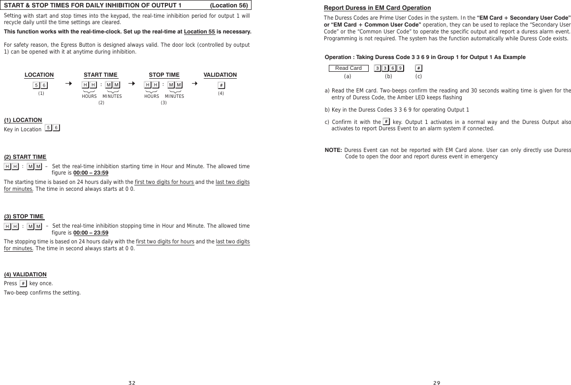  Report Duress in EM Card OperationThe Duress Codes are Prime User Codes in the system. In the “EM Card + Secondary User Code” or “EM Card + Common User Code” operation, they can be used to replace the “Secondary User Code” or the “Common User Code” to operate the specific output and report a duress alarm event. Programming is not required. The system has the function automatically while Duress Code exists.                                                                                                                                                   Operation : Taking Duress Code 3 3 6 9 in Group 1 for Output 1 As Example           (a)                   (b)             (c)a) Read the EM card. Two-beeps confirm the reading and 30 seconds waiting time is given for the entry of Duress Code, the Amber LED keeps flashing b) Key in the Duress Codes 3 3 6 9 for operating Output 1c) Confirm it with the    key. Output 1 activates in a normal way and the Duress Output also activates to report Duress Event to an alarm system if connected.    NOTE: Duress Event can not be reported with EM Card alone. User can only directly use Duress Read CardCode to open the door and report duress event in emergencySTART &amp; STOP TIMES FOR DAILY INHIBITION OF OUTPUT 1                (Location 56)Setting with start and stop times into the keypad, the real-time inhibition period for output 1 will recycle daily until the time settings are cleared. This function works with the real-time-clock. Set up the real-time at Location 55 is necessary.For safety reason, the Egress Button is designed always valid. The door lock (controlled by output 1) can be opened with it at anytime during inhibition.(1) LOCATIONKey in Location (2) START TIME                     –  Set the real-time inhibition starting time in Hour and Minute. The allowed time  figure is 00:00 – 23:59The starting time is based on 24 hours daily with the first two digits for hours and the last two digits for minutes. The time in second always starts at 0 0.(3) STOP TIME                        –  Set the real-time inhibition stopping time in Hour and Minute. The allowed time figure is 00:00 – 23:59The stopping time is based on 24 hours daily with the first two digits for hours and the last two digits for minutes. The time in second always starts at 0 0.(4) VALIDATIONPress       key once. Two-beep confirms the setting.            STOP TIMESTART TIME VALIDATIONLOCATION      (4)(3) HOURS    MINUTES(2)(1) HOURS    MINUTES  