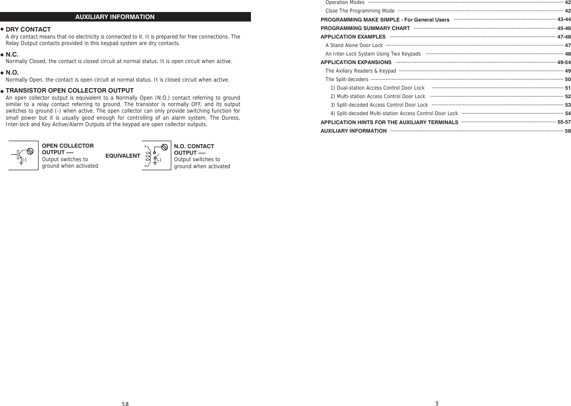   Operation Modes   Close The Programming ModePROGRAMMING MAKE SIMPLE - For General UsersPROGRAMMING SUMMARY CHARTAPPLICATION EXAMPLES   A Stand Alone Door Lock   An Inter-Lock System Using Two KeypadsAPPLICATION EXPANSIONS   The Axiliary Readers &amp; Keypad   The Split-decoders      1) Dual-station Access Control Door Lock      2) Multi-station Access Control Door Lock        3) Split-decoded Access Control Door Lock      4) Split-decoded Multi-station Access Control Door Lock    APPLICATION HINTS FOR THE AUXILIARY TERMINALSAUXILIARY INFORMATIONAUXILIARY INFORMATIONOPEN COLLECTOROUTPUT ----Output switches toground when activatedN.O. CONTACTOUTPUT ----Output switches toground when activatedEQUIVALENTDRY CONTACTA dry contact means that no electricity is connected to it. It is prepared for free connections. The Relay Output contacts provided in this keypad system are dry contacts.N.C.Normally Closed, the contact is closed circuit at normal status. It is open circuit when active.N.O.Normally Open, the contact is open circuit at normal status. It is closed circuit when active.TRANSISTOR OPEN COLLECTOR OUTPUTAn open collector output is equivalent to a Normally Open (N.O.) contact referring to ground similar to a relay contact referring to ground. The transistor is normally OFF, and its output switches to ground (-) when active. The open collector can only provide switching function for small power but it is usually good enough for controlling of an alarm system. The Duress, Inter-lock and Key Active/Alarm Outputs of the keypad are open collector outputs.···································································································································· 42················································································································ 42····································································· 43-44································································································ 45-46················································································································ 47-48························································································································ 47····························································································· 48············································································································ 49-54··············································································································· 49·································································································································· 50························································································· 51·························································································· 52························································································· 53····································································· 54································································ 55-57····················································································································· 58   