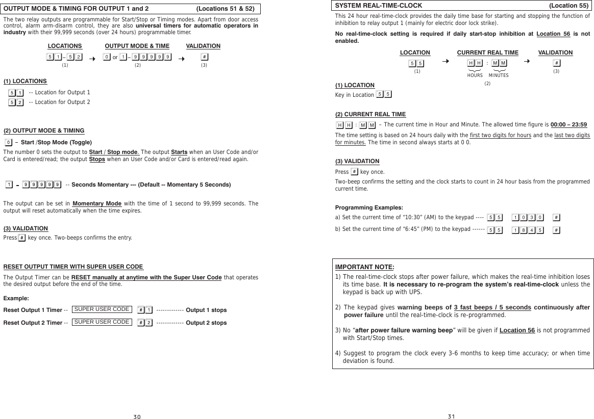 OUTPUT MODE &amp; TIMING FOR OUTPUT 1 and 2                               (Locations 51 &amp; 52)The two relay outputs are programmable for Start/Stop or Timing modes. Apart from door access control, alarm arm-disarm control, they are also universal timers for automatic operators in industry with their 99,999 seconds (over 24 hours) programmable timer.(1) LOCATIONS               -- Location for Output 1              -- Location for Output 2(2) OUTPUT MODE &amp; TIMING    Start /Stop Mode (Toggle)The number 0 sets the output to Start / Stop mode. The output Starts when an User Code and/or Card is entered/read; the output Stops when an User Code and/or Card is entered/read again.                                                                  -- Seconds Momentary --- (Default -- Momentary 5 Seconds)The output can be set in Momentary Mode with the time of 1 second to 99,999 seconds. The output will reset automatically when the time expires. (3) VALIDATIONPress      key once. Two-beeps confirms the entry.RESET OUTPUT TIMER WITH SUPER USER CODEThe Output Timer can be RESET manually at anytime with the Super User Code that operates the desired output before the end of the time.Example:     Reset Output 1 Timer --            ------------- Output 1 stopsReset Output 2 Timer --            ------------- Output 2 stopsSUPER USER CODESUPER USER CODEOUTPUT MODE &amp; TIME VALIDATIONLOCATIONS     -  or - (3)(2)(1) SYSTEM REAL-TIME-CLOCK                                                                      (Location 55)This 24 hour real-time-clock provides the daily time base for starting and stopping the function of inhibition to relay output 1 (mainly for electric door lock strike).No real-time-clock setting is required if daily start-stop inhibition at Location 56 is not enabled.(1) LOCATIONKey in Location (2) CURRENT REAL TIME                        – The current time in Hour and Minute. The allowed time figure is 00:00 – 23:59 The time setting is based on 24 hours daily with the first two digits for hours and the last two digits for minutes. The time in second always starts at 0 0.(3) VALIDATIONPress   key once. Two-beep confirms the setting and the clock starts to count in 24 hour basis from the programmed current time.Programming Examples:a) Set the current time of “10:30” (AM) to the keypad ----  b) Set the current time of “6:45” (PM) to the keypad ------IMPORTANT NOTE:1) The real-time-clock stops after power failure, which makes the real-time inhibition loses its time base. It is necessary to re-program the system’s real-time-clock unless the keypad is back up with UPS.2) The keypad gives warning beeps of 3 fast beeps / 5 seconds continuously after power failure until the real-time-clock is re-programmed.3) No “after power failure warning beep” will be given if Location 56 is not programmed with Start/Stop times.4) Suggest to program the clock every 3-6 months to keep time accuracy; or when time deviation is found.  CURRENT REAL TIME VALIDATIONLOCATION        (3)HOURS    MINUTES(2)(1)       
