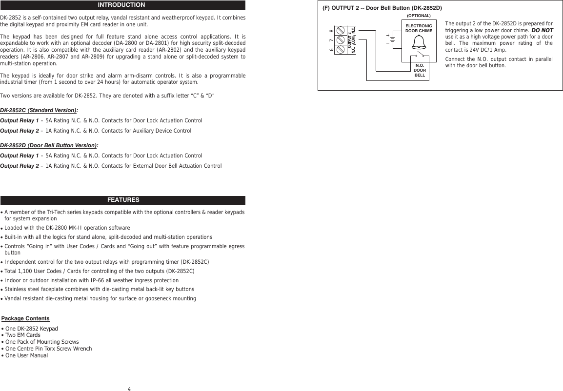 INTRODUCTIONFEATURESDK-2852 is a self-contained two output relay, vandal resistant and weatherproof keypad. It combines the digital keypad and proximity EM card reader in one unit.The keypad has been designed for full feature stand alone access control applications. It is expandable to work with an optional decoder (DA-2800 or DA-2801) for high security split-decoded operation. It is also compatible with the auxiliary card reader (AR-2802) and the auxiliary keypad readers (AR-2806, AR-2807 and AR-2809) for upgrading a stand alone or split-decoded system to multi-station operation.The keypad is ideally for door strike and alarm arm-disarm controls. It is also a programmable industrial timer (from 1 second to over 24 hours) for automatic operator system.Two versions are available for DK-2852. They are denoted with a suffix letter “C” &amp; “D”DK-2852C (Standard Version):Output Relay 1 – 5A Rating N.C. &amp; N.O. Contacts for Door Lock Actuation ControlOutput Relay 2 – 1A Rating N.C. &amp; N.O. Contacts for Auxiliary Device ControlDK-2852D (Door Bell Button Version):Output Relay 1 – 5A Rating N.C. &amp; N.O. Contacts for Door Lock Actuation ControlOutput Relay 2 – 1A Rating N.C. &amp; N.O. Contacts for External Door Bell Actuation ControlA member of the Tri-Tech series keypads compatible with the optional controllers &amp; reader keypads for system expansionLoaded with the DK-2800 MK-II operation softwareBuilt-in with all the logics for stand alone, split-decoded and multi-station operationsControls “Going in” with User Codes / Cards and “Going out” with feature programmable egress buttonIndependent control for the two output relays with programming timer (DK-2852C)Total 1,100 User Codes / Cards for controlling of the two outputs (DK-2852C)Indoor or outdoor installation with IP-66 all weather ingress protectionStainless steel faceplate combines with die-casting metal back-lit key buttonsVandal resistant die-casting metal housing for surface or gooseneck mountingPackage Contents• One DK-2852 Keypad• Two EM Cards• One Pack of Mounting Screws• One Centre Pin Torx Screw Wrench• One User Manual(F) OUTPUT 2 -- Door Bell Button (DK-2852D)N.O.DOOR BELLELECTRONICDOOR CHIME(OPTIONAL)The output 2 of the DK-2852D is prepared for triggering a low power door chime. DO NOT use it as a high voltage power path for a door bell. The maximum power rating of the contact is 24V DC/1 Amp.Connect the N.O. output contact in parallel with the door bell button.