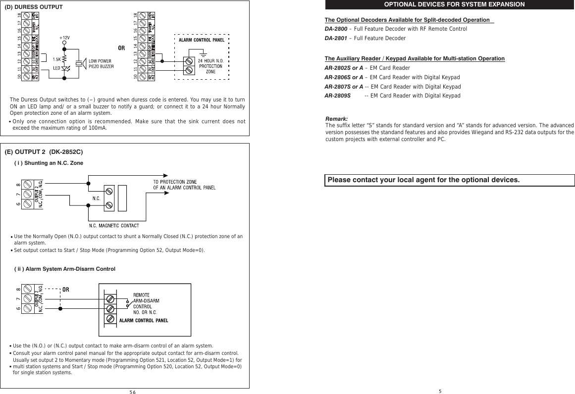 Remark:The suffix letter “S” stands for standard version and “A” stands for advanced version. The advanced version possesses the standand features and also provides Wiegand and RS-232 data outputs for the custom projects with external controller and PC. Please contact your local agent for the optional devices.OPTIONAL DEVICES FOR SYSTEM EXPANSIONThe Optional Decoders Available for Split-decoded OperationDA-2800 – Full Feature Decoder with RF Remote ControlDA-2801 – Full Feature DecoderThe Auxiliary Reader / Keypad Available for Multi-station OperationAR-2802S or A – EM Card ReaderAR-2806S or A – EM Card Reader with Digital KeypadAR-2807S or A -- EM Card Reader with Digital KeypadAR-2809S         -- EM Card Reader with Digital Keypad(D) DURESS OUTPUTThe Duress Output switches to (-) ground when duress code is entered. You may use it to turn ON an LED lamp and/ or a small buzzer to notify a guard; or connect it to a 24 hour Normally Open protection zone of an alarm system. Only one connection option is recommended. Make sure that the sink current does not exceed the maximum rating of 100mA.(E) OUTPUT 2  (DK-2852C)( i ) Shunting an N.C. ZoneUse the Normally Open (N.O.) output contact to shunt a Normally Closed (N.C.) protection zone of an alarm system.Set output contact to Start / Stop Mode (Programming Option 52, Output Mode=0).Use the (N.O.) or (N.C.) output contact to make arm-disarm control of an alarm system.Consult your alarm control panel manual for the appropriate output contact for arm-disarm control.Usually set output 2 to Momentary mode (Programming Option 521, Location 52, Output Mode=1) for multi station systems and Start / Stop mode (Programming Option 520, Location 52, Output Mode=0) for single station systems.( ii ) Alarm System Arm-Disarm Control