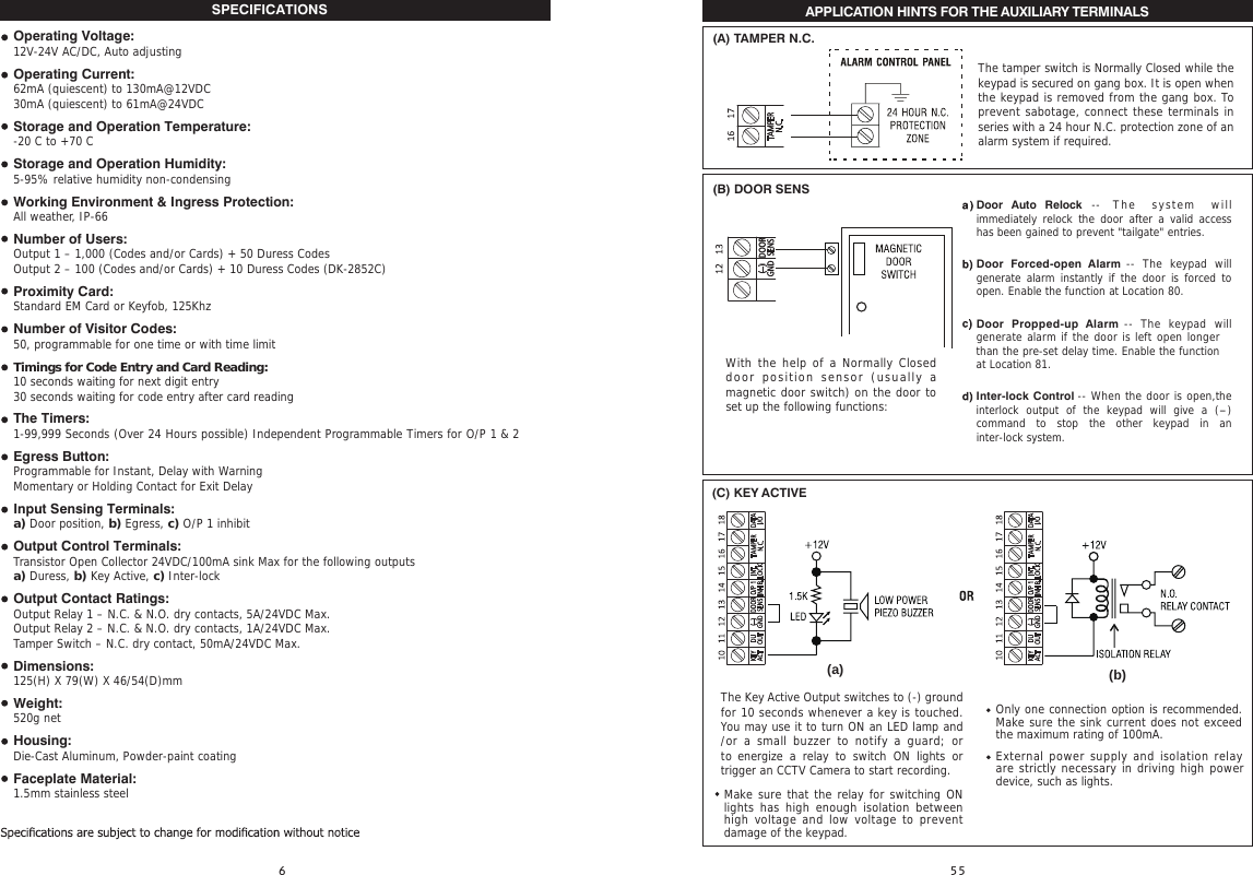 SPECIFICATIONS Operating Voltage:12V-24V AC/DC, Auto adjustingOperating Current:62mA (quiescent) to 130mA@12VDC30mA (quiescent) to 61mA@24VDCStorage and Operation Temperature:-20 C to +70 CStorage and Operation Humidity:5-95% relative humidity non-condensingWorking Environment &amp; Ingress Protection:All weather, IP-66Number of Users:Output 1 – 1,000 (Codes and/or Cards) + 50 Duress CodesOutput 2 – 100 (Codes and/or Cards) + 10 Duress Codes (DK-2852C)Proximity Card:Standard EM Card or Keyfob, 125KhzNumber of Visitor Codes:50, programmable for one time or with time limitTimings for Code Entry and Card Reading:10 seconds waiting for next digit entry30 seconds waiting for code entry after card readingThe Timers:1-99,999 Seconds (Over 24 Hours possible) Independent Programmable Timers for O/P 1 &amp; 2Egress Button: Programmable for Instant, Delay with WarningMomentary or Holding Contact for Exit DelayInput Sensing Terminals:a) Door position, b) Egress, c) O/P 1 inhibitOutput Control Terminals:Transistor Open Collector 24VDC/100mA sink Max for the following outputsa) Duress, b) Key Active, c) Inter-lockOutput Contact Ratings:Output Relay 1 – N.C. &amp; N.O. dry contacts, 5A/24VDC Max.Output Relay 2 – N.C. &amp; N.O. dry contacts, 1A/24VDC Max.Tamper Switch – N.C. dry contact, 50mA/24VDC Max.Dimensions:125(H) X 79(W) X 46/54(D)mmWeight:520g netHousing:Die-Cast Aluminum, Powder-paint coatingFaceplate Material:1.5mm stainless steel   APPLICATION HINTS FOR THE AUXILIARY TERMINALS                                                                                                                                                   (C) KEY ACTIVE(a) (b)The Key Active Output switches to (-) ground for 10 seconds whenever a key is touched. You may use it to turn ON an LED lamp and /or a small buzzer to  notify a  guard; or to energize  a  relay  to  switch  ON  lights  or trigger an CCTV Camera to start recording.   Make sure that the relay for switching ON lights has high enough isolation between high voltage and low voltage to prevent damage of the keypad.  Only one connection option is recommended. Make sure the sink current does not exceed the maximum rating of 100mA.External power supply and isolation relay are strictly necessary in driving high power  device, such as lights.(B) DOOR SENSWith the help of a Normally Closed door position sensor (usually  a magnetic door switch) on the door to set up the following functions:Door Auto Relock -- The system  will immediately relock the door  after  a valid access has been gained to prevent &quot;tailgate&quot; entries. Door  Forced-open  Alarm --  The keypad will generate alarm instantly  if  the door is forced  to open. Enable the function at Location 80.Door  Propped-up  Alarm --  The  keypad will generate alarm if the door is left open longerthan the pre-set delay time. Enable the functionat Location 81.Inter-lock Control -- When the door is open,the interlock  output  of  the  keypad  will  give  a  (-) command  to  stop  the  other  keypad  in  an inter-lock system.(–)GNDDOORSENS(A) TAMPER N.C.The tamper switch is Normally Closed while the keypad is secured on gang box. It is open when the keypad is removed from the gang box. To prevent sabotage, connect these terminals in series with a 24 hour N.C. protection zone of an alarm system if required. 