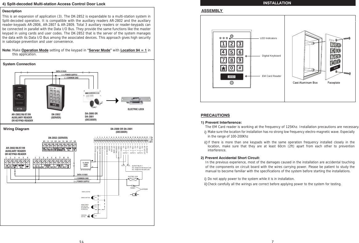 INSTALLATION                                                                                                                                                   ASSEMBLYMake sure the location for installation has no strong low frequency electro-magnetic wave. Especially in the range of 100-200Khz If there is more than one keypads with the same operation frequency installed closely in the location, make sure that they are at least 60cm (2ft) apart from each other to prevention  interference.Do not apply power to the system while it is in installation.Check carefully all the wirings are correct before applying power to the system for testing.1) Prevent Interference:    The EM Card reader is working at the frequency of 125Khz. Installation precautions are necessary.2) Prevent Accidental Short Circuit:In the previous experience, most of the damages caused in the installation are accidental touching of the components on circuit board with the wires carrying power. Please be patient to study the manual to become familiar with the specifications of the system before starting the installations.PRECAUTIONS4) Split-decoded Multi-station Access Control Door LockDescriptionThis is an expansion of application (3). The DK-2852 is expandable to a multi-station system in Split-decoded operation. It is compatible with the auxiliary readers AR-2802 and the auxiliary reader-keypads AR-2806, AR-2807 &amp; AR-2809. Total 3 auxiliary readers or reader-keypads can be connected in parallel with the Data I/O Bus. They provide the same functions like the master keypad in using cards and user codes. The DK-2852 that is the server of the system manages the data with its Data I/O Bus among the associated devices. This approach gives high security in sabotage prevention and user convenience.Note: Make Operation Mode setting of the keypad in “Server Mode” with Location 94 = 1 in  Wiring DiagramSystem ConnectionDK-2852 (SERVER)- ALARM O/P- KEY ACT O/P- N.O.- COM- N.C.- N.O.- COM- N.C.- N.O.- COM- N.C.- TAMPER- GND(-)- DOOR SENS- O/P 1 INHIB- INT. LOCK- DU OUT- DOOR BELL IN- EG IN- DATA I/O- KEYPAD PWR- GND(-)- 12-24V DCN.O.ELECTRIC LOCK1N4004 CATHODEOUTPUT RELAY 1N.O. Output for Fail-secure LockN.C. Output for Fail-safe LockN.C.OUTPUT 1 OUTPUT 2 OUTPUT 3DIGITAL KEYPADAD-1312 OR AP-960EGRESS BUTTONMORE EGRESSBUTTON CANBE CONNECTEDIN PARALLELDOOR BELLBUTTONN.O.(-)(-)(-)N.O.N.O.(–) COMMON GND(+) POWER SUPPLYDATA I/O BUSDA-2800 OR DA-2801(DECODER)(–) COMMON GND(+) POWER SUPPLYDATA I/O BUSDA-2800 ORDA-2801(DECODER)DK-2852(SERVER)ELECTRIC LOCKAR-2802/06/07/09AUXILIARY READEROR KEYPAD-READERthis application.AR-2802/06/07/09AUXILIARY READEROR KEYPAD-READER1234567890#*LED IndicatorsDigital KeyboardEM Card Reader