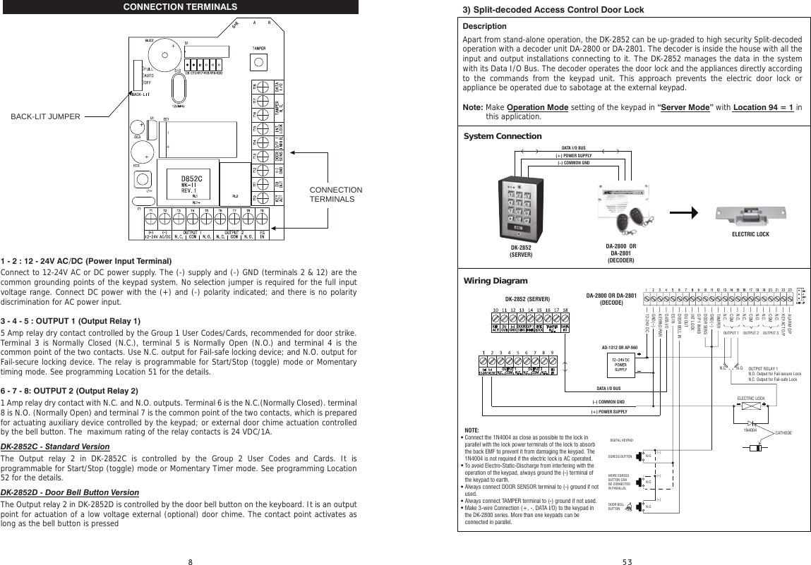 CONNECTION TERMINALS1 - 2 : 12 - 24V AC/DC (Power Input Terminal)Connect to 12-24V AC or DC power supply. The (-) supply and (-) GND (terminals 2 &amp; 12) are the common grounding points of the keypad system. No selection jumper is required for the full input voltage range. Connect DC power with the (+) and (-) polarity indicated; and there is no polarity discrimination for AC power input.3 - 4 - 5 : OUTPUT 1 (Output Relay 1)5 Amp relay dry contact controlled by the Group 1 User Codes/Cards, recommended for door strike. Terminal 3 is Normally Closed (N.C.), terminal 5 is Normally Open (N.O.) and terminal 4 is the common point of the two contacts. Use N.C. output for Fail-safe locking device; and N.O. output for Fail-secure locking device. The relay is programmable for Start/Stop (toggle) mode or Momentary timing mode. See programming Location 51 for the details.6 - 7 - 8: OUTPUT 2 (Output Relay 2)1 Amp relay dry contact with N.C. and N.O. outputs. Terminal 6 is the N.C.(Normally Closed). terminal 8 is N.O. (Normally Open) and terminal 7 is the common point of the two contacts, which is prepared for actuating auxiliary device controlled by the keypad; or external door chime actuation controlled by the bell button. The  maximum rating of the relay contacts is 24 VDC/1A. DK-2852C - Standard VersionThe Output relay 2 in DK-2852C is controlled by the Group 2 User Codes and Cards. It is programmable for Start/Stop (toggle) mode or Momentary Timer mode. See programming Location 52 for the details.DK-2852D - Door Bell Button VersionThe Output relay 2 in DK-2852D is controlled by the door bell button on the keyboard. It is an output point for actuation of a low voltage external (optional) door chime. The contact point activates as long as the bell button is pressed BACK-LIT JUMPERCONNECTION TERMINALS3) Split-decoded Access Control Door LockDescriptionApart from stand-alone operation, the DK-2852 can be up-graded to high security Split-decoded operation with a decoder unit DA-2800 or DA-2801. The decoder is inside the house with all the input and output installations connecting to it. The DK-2852 manages the data in the system with its Data I/O Bus. The decoder operates the door lock and the appliances directly according to the commands from the keypad unit. This approach prevents the electric door lock or appliance be operated due to sabotage at the external keypad.Note: Make Operation Mode setting of the keypad in “Server Mode” with Location 94 = 1 in  Wiring DiagramSystem ConnectionDK-2852 (SERVER)(–) COMMON GND(+) POWER SUPPLYDATA I/O BUSDK-2852(SERVER)DA-2800  OR DA-2801(DECODER)ELECTRIC LOCK- ALARM O/P- KEY ACT O/P- N.O.- COM- N.C.- N.O.- COM- N.C.- N.O.- COM- N.C.- TAMPER- GND(-)- DOOR SENS- O/P 1 INHIB- INT. LOCK- DU OUT- DOOR BELL IN- EG IN- DATA I/O- KEYPAD PWR- GND(-)- 12-24V DCN.O.ELECTRIC LOCK1N4004 CATHODEOUTPUT RELAY 1N.O. Output for Fail-secure LockN.C. Output for Fail-safe LockN.C.OUTPUT 1 OUTPUT 2 OUTPUT 3DIGITAL KEYPADEGRESS BUTTONMORE EGRESSBUTTON CANBE CONNECTEDIN PARALLELDOOR BELLBUTTONN.O.(-)(-)(-)N.O.N.O.AD-1312 OR AP-960(–) COMMON GND(+) POWER SUPPLYDATA I/O BUSDA-2800 OR DA-2801(DECODE)this application.NOTE: Connect the 1N4004 as close as possible to the lock in parallel with the lock power terminals of the lock to absorb the back EMF to prevent it from damaging the keypad. The 1N4004 is not required if the electric lock is AC operated.To avoid Electro-Static-Discharge from interfering with the operation of the keypad, always ground the (-) terminal of the keypad to earth.Always connect DOOR SENSOR terminal to (-) ground if not used.Always connect TAMPER terminal to (-) ground if not used.Make 3-wire Connection (+, -, DATA I/O) to the keypad in the DK-2800 series. More than one keypads can be connected in parallel.