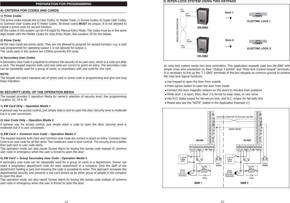 PREPARATION FOR PROGRAMMINGA) CRITERIA FOR CODES AND CARDS1) Prime CodesThe prime codes include the a) User Codes, b) Master Code, c) Duress Codes, d) Super User Codes, e) Common User Codes and f) Visitor Codes. All these codes MUST be unique. It is not allowed to repeat a prime code for second function.All the codes in this system can be 4-8 digits for Manual Entry Mode. The codes must be in the same digit length with the Master Codes for Auto Entry Mode. See Location 70 for the details.2) Prime CardsAll the User Cards are prime cards. They are not allowed to program for second function. e.g. a card was programmed for operating output 1 is not allowed for output 2.The cards used in this system are 125Khz proximity EM cards.3) Secondary User CodesA Secondary User Code is prepared to enhance the security of an user card, which is a code put after a card. The keypad requires both card and code are correct to grant an entry. The secondary code can be repeatedly used for a group of cards; or proprietary with one code for one card.NOTE:The keypad will reject repeated use of prime card or prime code in programming and give one long beep indication.B) SECURITY LEVEL OF THE OPERATION MEDIAThe keypad provides 5 operation Media for owner’s selection of security level. See programming Location 10, 20 &amp; 301) EM Card Only – Operation Media 1A general way for access control, just simply read a card to open the door. Security level is moderate but it is user convenient.2) User Code Only – Operation Media 2A general way for access control, just simply enter a code to open the door. Security level is moderate but it is user convenient.3) EM Card + Common User Code – Operation Media 4The keypad requires both Card and Common User Code are correct to grant an entry. Common User Code is an user code for all the cards. Two media are used in door control. The security level is better than just card or user code alone.This operation mode can also report Duress Alarm by keying the duress code instead of common user code in emergency when the user is forced to open the door.4) EM Card + Group Secondary User Code – Operation Media 3A secondary user code can be repeatedly used for a group of cards in a department. Owner can make a proprietary department code for each department in a company. Only the staff of the department holding a card and knowing the code is accepted to enter. This approach increases the departmental security and prevents a lost card picked up by other group of people in the company to open the door.This operation mode can also report Duress Alarm by keying the duress code instead of common user code in emergency when the user is forced to open the door.2) INTER-LOCK SYSTEM USING TWO KEYPADSAn inter-lock system needs two door controllers. This application example uses two DK-2882 with simple cross wire connection on their &quot;Output 1 Inhibit&quot; and &quot;Inter-lock Control Output&quot; terminals. It is necessary to link up the &quot;(-) GND&quot; terminals of the two keypads as common ground to achieve the inter-lock logical functions.Use keypad to open the door from outsidePress egress button to open the door from insideConnect the door magnetic sensors on the doors to monitor their positionsWhile door 1 is open, then, door 2 is forced to keep close, or vice versaUse N.O. Relay output for fail-secure lock; and N.C. output for fail-safe lockPlease also see the &quot;NOTE&quot; stated in the Application Example (1) DATAI/ODATAI/OEGRESS BUTTON (OPEN DOOR 1 FROM INSIDE)