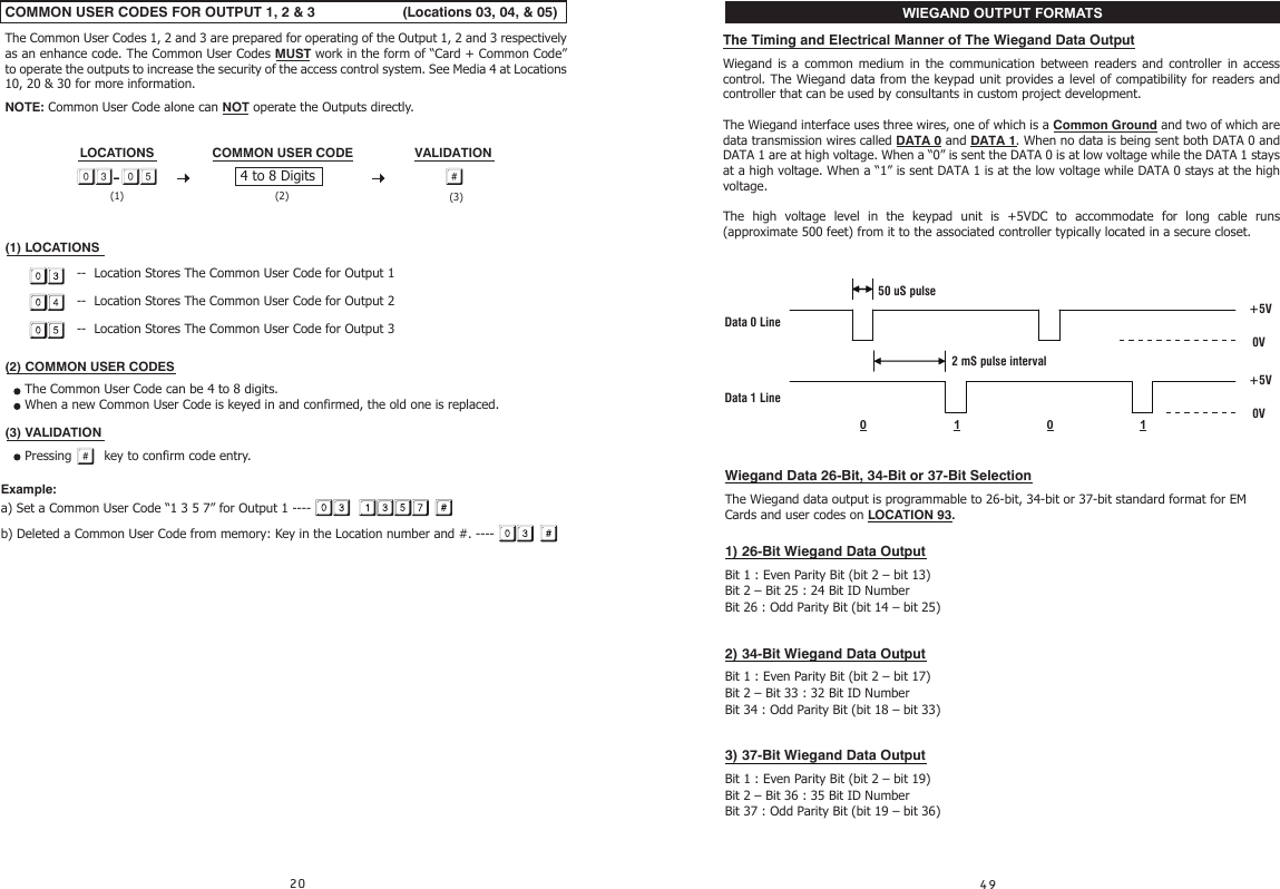 COMMON USER CODES FOR OUTPUT 1, 2 &amp; 3                      (Locations 03, 04, &amp; 05)The Common User Codes 1, 2 and 3 are prepared for operating of the Output 1, 2 and 3 respectively as an enhance code. The Common User Codes MUST work in the form of “Card + Common Code” to operate the outputs to increase the security of the access control system. See Media 4 at Locations 10, 20 &amp; 30 for more information.NOTE: Common User Code alone can NOT operate the Outputs directly.LOCATIONS                COMMON USER CODE                 VALIDATION  (1) LOCATIONS                  --  Location Stores The Common User Code for Output 1                  --  Location Stores The Common User Code for Output 2                  --  Location Stores The Common User Code for Output 3(2) COMMON USER CODES     The Common User Code can be 4 to 8 digits.     When a new Common User Code is keyed in and confirmed, the old one is replaced.(3) VALIDATION     Pressing    key to confirm code entry.Example: a) Set a Common User Code “1 3 5 7” for Output 1 ----b) Deleted a Common User Code from memory: Key in the Location number and #. ----4 to 8 Digits- (1) (2) (3)The Timing and Electrical Manner of The Wiegand Data OutputWiegand is a common medium in the communication between readers and controller in access control. The Wiegand data from the keypad unit provides a level of compatibility for readers and controller that can be used by consultants in custom project development.The Wiegand interface uses three wires, one of which is a Common Ground and two of which are data transmission wires called DATA 0 and DATA 1. When no data is being sent both DATA 0 and DATA 1 are at high voltage. When a “0” is sent the DATA 0 is at low voltage while the DATA 1 stays at a high voltage. When a “1” is sent DATA 1 is at the low voltage while DATA 0 stays at the high voltage.The high voltage level in the keypad unit is +5VDC to accommodate for long cable runs (approximate 500 feet) from it to the associated controller typically located in a secure closet. 50 uS pulseData 0 Line   2 mS pulse interval                   Data 1 Line  0                    1                         0                         1               +5V0V+5V0V Wiegand Data 26-Bit, 34-Bit or 37-Bit Selection The Wiegand data output is programmable to 26-bit, 34-bit or 37-bit standard format for EM Cards and user codes on LOCATION 93.1) 26-Bit Wiegand Data OutputBit 1 : Even Parity Bit (bit 2 – bit 13)Bit 2 – Bit 25 : 24 Bit ID NumberBit 26 : Odd Parity Bit (bit 14 – bit 25)2) 34-Bit Wiegand Data OutputBit 1 : Even Parity Bit (bit 2 – bit 17)Bit 2 – Bit 33 : 32 Bit ID NumberBit 34 : Odd Parity Bit (bit 18 – bit 33)3) 37-Bit Wiegand Data OutputBit 1 : Even Parity Bit (bit 2 – bit 19)Bit 2 – Bit 36 : 35 Bit ID NumberBit 37 : Odd Parity Bit (bit 19 – bit 36)WIEGAND OUTPUT FORMATS