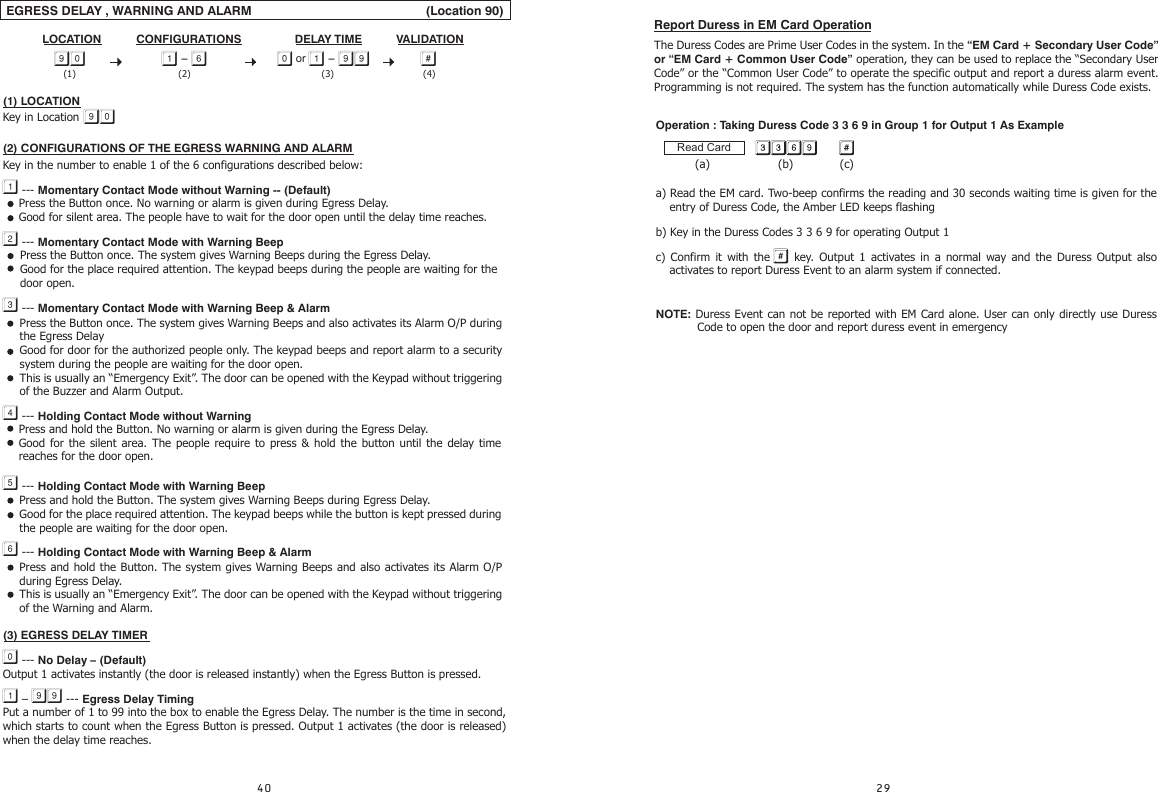 Report Duress in EM Card OperationThe Duress Codes are Prime User Codes in the system. In the “EM Card + Secondary User Code” or “EM Card + Common User Code” operation, they can be used to replace the “Secondary User Code” or the “Common User Code” to operate the specific output and report a duress alarm event. Programming is not required. The system has the function automatically while Duress Code exists. EGRESS DELAY , WARNING AND ALARM                                                 (Location 90)                                                                                                                                                   (1) LOCATION Key in Location (2) CONFIGURATIONS OF THE EGRESS WARNING AND ALARMKey in the number to enable 1 of the 6 configurations described below: --- Momentary Contact Mode without Warning -- (Default) --- Momentary Contact Mode with Warning Beep --- Momentary Contact Mode with Warning Beep &amp; Alarm --- Holding Contact Mode without Warning --- Holding Contact Mode with Warning Beep --- Holding Contact Mode with Warning Beep &amp; Alarm(3) EGRESS DELAY TIMER --- No Delay – (Default)Output 1 activates instantly (the door is released instantly) when the Egress Button is pressed. –  --- Egress Delay TimingPut a number of 1 to 99 into the box to enable the Egress Delay. The number is the time in second, which starts to count when the Egress Button is pressed. Output 1 activates (the door is released) when the delay time reaches.CONFIGURATIONS VALIDATIONDELAY TIMELOCATION -   or  - Press the Button once. No warning or alarm is given during Egress Delay.Good for silent area. The people have to wait for the door open until the delay time reaches.Press the Button once. The system gives Warning Beeps during the Egress Delay.Good for the place required attention. The keypad beeps during the people are waiting for the door open.Press the Button once. The system gives Warning Beeps and also activates its Alarm O/P during the Egress DelayGood for door for the authorized people only. The keypad beeps and report alarm to a security system during the people are waiting for the door open. This is usually an “Emergency Exit”. The door can be opened with the Keypad without triggering of the Buzzer and Alarm Output.Press and hold the Button. No warning or alarm is given during the Egress Delay.Good for the silent area. The people require to press &amp; hold the button until the delay time reaches for the door open.Press and hold the Button. The system gives Warning Beeps during Egress Delay.Good for the place required attention. The keypad beeps while the button is kept pressed during the people are waiting for the door open.Press and hold the Button. The system gives Warning Beeps and also activates its Alarm O/P during Egress Delay.This is usually an “Emergency Exit”. The door can be opened with the Keypad without triggering of the Warning and Alarm. (2) (4)(3)(1)                                                                                                                                                   Operation : Taking Duress Code 3 3 6 9 in Group 1 for Output 1 As Example           (a)                   (b)             (c)a) Read the EM card. Two-beep confirms the reading and 30 seconds waiting time is given for the entry of Duress Code, the Amber LED keeps flashing b) Key in the Duress Codes 3 3 6 9 for operating Output 1c) Confirm it with the    key. Output 1 activates in a normal way and the Duress Output also activates to report Duress Event to an alarm system if connected.    NOTE: Duress Event can not be reported with EM Card alone. User can only directly use Duress Read CardCode to open the door and report duress event in emergency