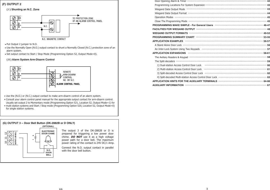    Door Opening Alarm &amp; Timer       Programming Locations For System Expansion   Wiegand Data Output Mode   Wiegand Data Output Format    Operation Modes   Close The Programming ModePROGRAMMING MAKE SIMPLE - For General UsersFACILITIES FOR WIEGAND OUTPUTWIEGAND OUTPUT FORMATSPROGRAMMING SUMMARY CHARTAPPLICATION EXAMPLES   A Stand Alone Door Lock   An Inter-Lock System Using Two KeypadsAPPLICATION EXPANSIONS   The Axiliary Readers &amp; Keypad   The Split-decoders      1) Dual-station Access Control Door Lock      2) Multi-station Access Control Door Lock        3) Split-decoded Access Control Door Lock      4) Split-decoded Multi-station Access Control Door Lock    APPLICATION HINTS FOR THE AUXILIARY TERMINALSAUXILIARY INFORMATION(F) OUTPUT 2( i ) Shunting an N.C. ZonePut Output 2 jumper to N.O.Use the Normally Open (N.O.) output contact to shunt a Normally Closed (N.C.) protection zone of an alarm system.Set output contact to Start / Stop Mode (Programming Option 52, Output Mode=0).Use the (N.O.) or (N.C.) output contact to make arm-disarm control of an alarm system.Consult your alarm control panel manual for the appropriate output contact for arm-disarm control.Usually set output 2 to Momentary mode (Programming Option 521, Location 52, Output Mode=1) for multi station systems and Start / Stop mode (Programming Option 520, Location 52, Output Mode=0) for single station systems.( ii ) Alarm System Arm-Disarm Control·················································································································· 42························································································ 43··················································································································· 43················································································································· 44···································································································································· 45  ················································································································ 45····································································· 46-47····································································································· 48·········································································································· 49-52································································································ 53-55················································································································ 56-57························································································································ 56····························································································· 57············································································································ 58-61··············································································································· 58·································································································································· 59························································································· 60·························································································· 61························································································· 62····································································· 63································································ 64-66····················································································································· 67    (G) OUTPUT 3 -- Door Bell Button (DK-2882B or D ONLY)The output 3 of the DK-2882B or D is prepared for triggering a low power door chime.  DO NOT use it as a high voltage power path for a door bell. The maximum power rating of the contact is 24V DC/1 Amp.Connect the N.O. output contact in parallel with the door bell button.N.O.DOOR BELLELECTRONICDOOR CHIME(OPTIONAL)
