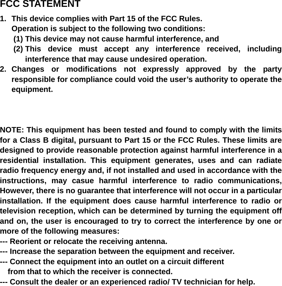 FCC STATEMENT 1.  This device complies with Part 15 of the FCC Rules. Operation is subject to the following two conditions: (1) This device may not cause harmful interference, and (2) This device must accept any interference received, including interference that may cause undesired operation. 2. Changes or modifications not expressly approved by the party responsible for compliance could void the user’s authority to operate the equipment.    NOTE: This equipment has been tested and found to comply with the limits for a Class B digital, pursuant to Part 15 or the FCC Rules. These limits are designed to provide reasonable protection against harmful interference in a residential installation. This equipment generates, uses and can radiate radio frequency energy and, if not installed and used in accordance with the instructions, may casue harmful interference to radio communications, However, there is no guarantee that interference will not occur in a particular installation. If the equipment does cause harmful interference to radio or television reception, which can be determined by turning the equipment off and on, the user is encouraged to try to correct the interference by one or more of the following measures: --- Reorient or relocate the receiving antenna. --- Increase the separation between the equipment and receiver. --- Connect the equipment into an outlet on a circuit different     from that to which the receiver is connected. --- Consult the dealer or an experienced radio/ TV technician for help. 
