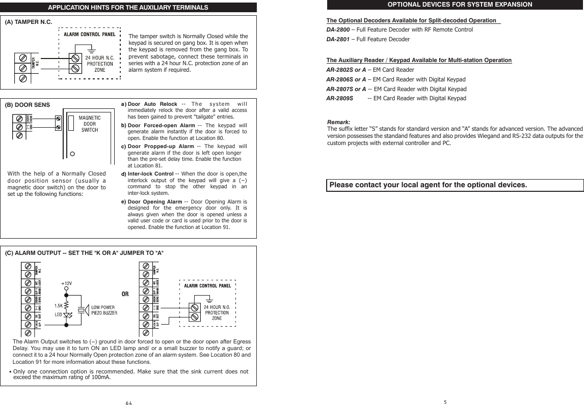 APPLICATION HINTS FOR THE AUXILIARY TERMINALS                                                                                                                                                   (A) TAMPER N.C.(B) DOOR SENSOnly  one  connection option  is  recommended.  Make  sure  that  the sink  current does  not exceed the maximum rating of 100mA.(C) ALARM OUTPUT -- SET THE &quot;K OR A&quot; JUMPER TO &quot;A&quot;The tamper switch is Normally Closed while the keypad is secured on gang box. It is open when the keypad is removed from the gang box. To prevent sabotage, connect these terminals in series with a 24 hour N.C. protection zone of an alarm system if required. With  the help  of  a  Normally Closed door position sensor (usually  a magnetic  door switch) on the door to set up the following functions:The Alarm Output switches to (-) ground in door forced to open or the door open after Egress Delay. You may use  it to turn ON an LED lamp and/ or a small buzzer to notify a guard;  or connect it to a 24 hour Normally Open protection zone of an alarm system. See Location 80 and Location 91 for more information about these functions.  Remark:The suffix letter “S” stands for standard version and “A” stands for advanced version. The advanced version possesses the standand features and also provides Wiegand and RS-232 data outputs for the custom projects with external controller and PC. Please contact your local agent for the optional devices.Door Auto Relock -- The system   will immediately  relock  the  door  after  a  valid  access has been gained to prevent &quot;tailgate&quot; entries. Door  Forced-open  Alarm --  The keypad will generate  alarm  instantly  if  the  door  is  forced  to open. Enable the function at Location 80.Door  Propped-up  Alarm --  The  keypad will generate  alarm  if the door  is  left open longerthan the pre-set delay time. Enable the functionat Location 81.Inter-lock Control -- When the door is open,the interlock  output  of  the  keypad  will  give  a  (-) command  to  stop  the  other  keypad  in  an inter-lock system.Door  Opening Alarm -- Door  Opening Alarm is designed  for the  emergency door only.  It  is always  given  when  the  door  is  opened  unless  a valid user code or card is used prior to the door is opened. Enable the function at Location 91.    OPTIONAL DEVICES FOR SYSTEM EXPANSIONThe Optional Decoders Available for Split-decoded OperationDA-2800 – Full Feature Decoder with RF Remote ControlDA-2801 – Full Feature DecoderThe Auxiliary Reader / Keypad Available for Multi-station OperationAR-2802S or A – EM Card ReaderAR-2806S or A – EM Card Reader with Digital KeypadAR-2807S or A -- EM Card Reader with Digital KeypadAR-2809S         -- EM Card Reader with Digital Keypad
