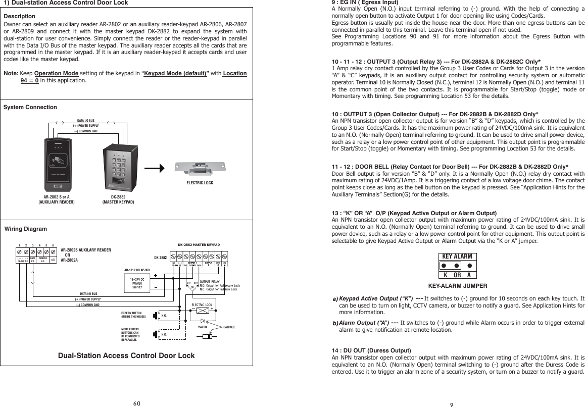 9 : EG IN ( Egress Input)A Normally Open (N.O.) input terminal referring to (-) ground. With the help of connecting a normally open button to activate Output 1 for door opening like using Codes/Cards.Egress button is usually put inside the house near the door. More than one egress buttons can be connected in parallel to this terminal. Leave this terminal open if not used. See Programming Locations 90 and 91 for more information about the Egress Button with programmable features.10 - 11 - 12 : OUTPUT 3 (Output Relay 3) --- For DK-2882A &amp; DK-2882C Only*  1 Amp relay dry contact controlled by the Group 3 User Codes or Cards for Output 3 in the version “A” &amp; “C” keypads, it is an auxiliary output contact for controlling security system or automatic operator. Terminal 10 is Normally Closed (N.C.), terminal 12 is Normally Open (N.O.) and terminal 11 is the common point of the two contacts. It is programmable for Start/Stop (toggle) mode or Momentary with timing. See programming Location 53 for the details.10 : OUTPUT 3 (Open Collector Output) --- For DK-2882B &amp; DK-2882D Only*  An NPN transistor open collector output is for version “B” &amp; “D” keypads, which is controlled by the Group 3 User Codes/Cards. It has the maximum power rating of 24VDC/100mA sink. It is equivalent to an N.O. (Normally Open) terminal referring to ground. It can be used to drive small power device, such as a relay or a low power control point of other equipment. This output point is programmable for Start/Stop (toggle) or Momentary with timing. See programming Location 53 for the details.11 - 12 : DOOR BELL (Relay Contact for Door Bell) --- For DK-2882B &amp; DK-2882D Only*  Door Bell output is for version “B” &amp; “D” only. It is a Normally Open (N.O.) relay dry contact with maximum rating of 24VDC/1Amp. It is a triggering contact of a low voltage door chime. The contact point keeps close as long as the bell button on the keypad is pressed. See “Application Hints for the Auxiliary Terminals” Section(G) for the details.13 : “K” OR “A”  O/P (Keypad Active Output or Alarm Output)An NPN transistor open collector output with maximum power rating of 24VDC/100mA sink. It is equivalent to an N.O. (Normally Open) terminal referring to ground. It can be used to drive small power device, such as a relay or a low power control point for other equipment. This output point is selectable to give Keypad Active Output or Alarm Output via the “K or A” jumper.14 : DU OUT (Duress Output)An NPN transistor open collector output with maximum power rating of 24VDC/100mA sink. It is equivalent to an N.O. (Normally Open) terminal switching to (-) ground after the Duress Code is entered. Use it to trigger an alarm zone of a security system, or turn on a buzzer to notify a guard.Keypad Active Output (“K”) --- It switches to (-) ground for 10 seconds on each key touch. It can be used to turn on light, CCTV camera, or buzzer to notify a guard. See Application Hints for more information.Alarm Output (“A”) --- It switches to (-) ground while Alarm occurs in order to trigger external alarm to give notification at remote location.1) Dual-station Access Control Door LockDescriptionOwner can select an auxiliary reader AR-2802 or an auxiliary reader-keypad AR-2806, AR-2807 or AR-2809 and connect it with the master keypad DK-2882 to expand the system with dual-station for user convenience. Simply connect the reader or the reader-keypad in parallel with the Data I/O Bus of the master keypad. The auxiliary reader accepts all the cards that are programmed in the master keypad. If it is an auxiliary reader-keypad it accepts cards and user codes like the master keypad.Note: Keep Operation Mode setting of the keypad in “Keypad Mode (default)” with Location (–) COMMON GND(+) POWER SUPPLYDATA I/O BUSDK-2882(MASTER KEYPAD)AR-2802 S or A(AUXILIARY READER)ELECTRIC LOCKDATAI/OAD-1312 OR AP-960654321LEDDATAI/OTAMPERN.C.( + )  ( – )12-24V DC(–) COMMON GND(+) POWER SUPPLYDATA I/O BUSAR-2802S AUXILARY READER    OR AR-2802ADK-2882 MASTER KEYPADWiring DiagramSystem ConnectionDual-Station Access Control Door LockEGRESS BUTTON(INSIDE THE HOUSE)MORE EGRESS BUTTONS CAN BE CONNECTEDIN PARALLEL94 = 0 in this application.KEY-ALARM JUMPERK    OR    AKEY ALARM