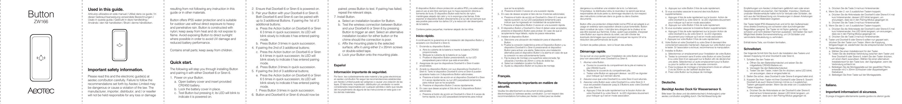 ButtonZW166Important safety information.Please read this and the electronic guide(s) at aeotec.com/button carefully. Failure to follow the recommendations set forth by Aeotec Limited may be dangerous or cause a violation of the law. The manufacturer, importer, distributor, and / or reseller will not be held responsible for any loss or damage resulting from not following any instruction in this guide or in other materials.Button offers IP55 water protection and is suitable for outdoor use without direct exposure to heavy and penetrative rain. Button is constructed with nylon; keep away from heat and do not expose to flame. Avoid exposing Button to direct sunlight where possible in order to avoid UV damage and reduced battery performance.Contains small parts; keep away from children.Quick start.The following will step you through installing Button and pairing it with either Doorbell 6 or Siren 6.1.  Power on your Button. a.  Open battery cover and insert provided CR2450 battery.b.  Lock the battery cover in place.c.  Test Button but pressing it; its LED will blink to indicate it is powered on.2.  Ensure that Doorbell 6 or Siren 6 is powered on.3.  Pair your Button with your Doorbell 6 or Siren 6. Both Doorbell 6 and Siren 6 can be paired with up to 3 additional Buttons. If pairing the 1st of 3 additional buttons;a.  Press the Action button on Doorbell 6 or Siren 6 3 times in quick succession; its LED will blink slowly to indicate it has entered pairing mode. b.  Press Button 3 times in quick succession.4.  If pairing the 2nd of 3 additional buttons;c.  Press the Action button on Doorbell 6 or Siren 6 4 times in quick succession; its LED will blink slowly to indicate it has entered pairing mode. d.  Press Button 3 times in quick succession.5.  If pairing the 3rd of 3 additional buttons;e.  Press the Action button on Doorbell 6 or Siren 6 5 times in quick succession; its LED will blink slowly to indicate it has entered pairing mode. f.  Press Button 3 times in quick succession.6.  Button and Doorbell 6 or Siren 6 should now be paired; press Button to test. If pairing has failed, repeat the relevant steps.7. Install Button.a.  Select an installation location for Button.b.  Test the wireless connection between Button and your Doorbell 6 or Siren 6 by pressing Button to trigger an alert. Select an alternative installation location for either button or the chime should the connection is poor.c.  Affix the mounting plate to the selected surface; affix it using either 2 x 20mm screws or double-sided tape.d.  Lock your Button onto the mounting plate.Espa&ntilde;olInformaci&oacute;n importante de seguridad.Por favor, lea cuidadosamente este material y las gu&iacute;as electr&oacute;nicas en aeotec.com/button No seguir las recomendaciones establecidas por Aeotec Limited puede ser peligroso o causar una violaci&oacute;n de las leyes. El fabricante, importador, distribuidor y/o vendedor no ser&aacute;n considerados responsables por cualquier p&eacute;rdida o da&ntilde;o que resulte del incumplimiento de alguna de las instrucciones en esta gu&iacute;a o en los dem&aacute;s materiales.El dispositivo Button ofrece protecci&oacute;n acu&aacute;tica IP55 y es adecuado para el uso al aire libre siempre que no haya exposici&oacute;n directa a tormenta de lluvia. El dispositivo Button est&aacute; hecho de nylon; mant&eacute;ngase alejado del calor y no lo exponga a las llamas. Evite exponer el dispositivo Button directamente a la luz del sol siempre que sea posible para evitar los da&ntilde;os UV y la reducci&oacute;n del desempe&ntilde;o de la bater&iacute;a. Contiene partes peque&ntilde;as; mantener alejado de los ni&ntilde;os.Inicio r&aacute;pido.A continuaci&oacute;n le guiaremos en la instalaci&oacute;n del dispositivo Button y acoplarlo con Doorbell 6 o Siren 6.1.   Encienda su dispositivo Button.a.  Abra la cubierta de la bater&iacute;a e inserte la bater&iacute;a CR2450 proporcionada.b.  Bloquee la cubierta de la bater&iacute;a en su lugar.c.  Pruebe el dispositivo Button presion&aacute;ndolo; su luz LED parapadear&aacute; para indicar que est&aacute; encendido.2.   Aseg&uacute;rese de que los dispositivos Doorbell 6 o Siren 6 est&eacute;n encendidos.3.   Acople su dispositivo Button con sus dispositivos Doorbell 6 o Siren 6. Tanto el dispositivo Doorbell 6 como el Siren 6 pueden acoplarse hasta con 3 dispositivos Botton adicionales;a.  Presione el bot&oacute;n de acci&oacute;n en el dispositivo Doorbell 6 o Siren 6 3 veces r&aacute;pidamente; su luz LED parpadear&aacute; lentamente para indicar que se ha acoplado.b.  Presione el dispositivo Button 3 veces r&aacute;pidamente.4.   En caso que desee acoplar el 2do de los 3 dispositivos Button adicionales;c.  Presione el bot&oacute;n de acci&oacute;n en Doorbell 6 o Siren 6 4 veces de forma r&aacute;pida; la luz LED parpadear&aacute; lentamente para indicar que se ha acoplado.d.  Presione el bot&oacute;n 3 veces en una sucesi&oacute;n r&aacute;pida.5.   En caso de desear acoplar el 3ero de los 3 botones adicionales;e.  Presione el bot&oacute;n de acci&oacute;n en Doorbell 6 o Siren 6 5 veces en r&aacute;pida sucesi&oacute;n; su luz LED parpadear&aacute; lentamente para indicar que ha ingresado en modalidad de acoplamiento.f.  Presione el dispositivo Button 3 veces en una sucesi&oacute;n r&aacute;pida.6.   El dispositivo Button y Doorbell 6 o Siren 6 deben estar acoplados; presione el dispositivo Button para probar. En caso de que el acoplamiento haya fallado, repita los pasos relevantes.7.   Instalar el dispositivo Button.a.  Sleccione una ubicaci&oacute;n de instalaci&oacute;n para el dispositivo Button.b  Pruebe la conexi&oacute;n inal&aacute;mbrica entre el Dispositivo Button y su dispositivo Doorbell 6 o Siren 6 presionando el dispositivo Button para activar una alerta. Seleccione una instalaci&oacute;n alternativa para el dispositivo Button o la alarma en caso de que la conexi&oacute;n no sea suficientemente fuerte.c.  Fije la placa de montaje a la superficie seleccionada; fije utilizando 2 tornillos de 20mm o cinta de doble faz.d.  Select an installation location for Button.e.  Ajuste su dispositivo Button en la placa de montaje. Fran&ccedil;ais.Renseignements importants en mati&egrave;re de s&eacute;curit&eacute;.Veuillez lire attentivement ce document et le(s) guide(s) &eacute;lectronique(s) &agrave; l'adresse aeotec.com/button. Le non-respect des recommandations formul&eacute;es par Aeotec Limited peut se r&eacute;v&eacute;ler dangereux ou entra&icirc;ner une violation de la loi. Le fabricant, l'importateur, le distributeur et/ou le revendeur ne seront pas tenus responsables de toute perte ou dommage r&eacute;sultant du non-respect des instructions contenues dans ce guide ou dans d'autres documents.Button offre une protection d&rsquo;&eacute;tanch&eacute;it&eacute; norme IP55 et est adapt&eacute; &agrave; un usage en ext&eacute;rieur sans exposition directe &agrave; pluie torrentielle. Button &eacute;tant constitu&eacute; de nylon, il doit &ecirc;tre tenu &eacute;loign&eacute; de la chaleur et ne pas &ecirc;tre expos&eacute; aux flammes. &Eacute;vitez, autant que possible, d&rsquo;exposer votre Button aux rayons directs du soleil, ceci afin d&rsquo;&eacute;viter les &eacute;ventuels dommages que pourraient provoquer les rayons UV et la r&eacute;duction des performances de la pile.Contient de petites pi&egrave;ces ; tenir &agrave; l'&eacute;cart des enfants.D&eacute;marrage rapide.Ce qui suit va vous guider pour l&rsquo;installation de votre Button ainsi que pour son association avec Doorbell 6 ou Siren 6.1.   Allumez votre Button.a.  Ouvrez le couvercle du compartiment de la pile et ins&eacute;rez la pile CR2450 fournit.b.  Replacez le couvercle du compartiment pile.c.  Testez votre Button en appuyant dessus : sa LED va clignoter pour indiquer qu&rsquo;il est bien allum&eacute;.2.   Assurez-vous que votre Doorbell 6 ou votre Siren 6 sont allum&eacute;s.3.   Associez votre Button avec votre Doorbell 6 ou votre Siren 6. Il vous est possible d&rsquo;associer jusqu&rsquo;&agrave; 3 Buttons avec votre Doorbell 6 ou votre Siren 6.a.  Appuyez 3 fois de suite rapidement sur le bouton Action de votre Doorbell 6 ou votre Siren 6 : la LED clignotera doucement pour indiquer qu&rsquo;il est en mode association.b.  Appuyez sur votre Button 3 fois de suite rapidement.4.   Si vous souhaitez associer le second des trois Buttons suppl&eacute;mentaires :c.  Appuyez 4 fois de suite rapidement sur le bouton  Action de votre Doorbell 6 ou votre Siren 6 : la LED clignotera doucement pour indiquer qu&rsquo;il est en mode association.d.  Appuyez sur votre Button 3 fois de suite rapidement.5.   Si vous souhaitez associer le troisi&egrave;me Button suppl&eacute;mentaire :e.  Appuyez 5 fois de suite rapidement sur le bouton Action de votre Doorbell 6 ou de votre Siren 6 : la LED clignotera doucement pour indiquer qu&rsquo;il est en mode association.f.  Appuyez sur votre Button 3 fois de suite rapidement.6.   Votre Button et votre Doorbell 6 ou votre Siren 6 devraient &ecirc;tre correctement associ&eacute;s maintenant. Appuyez sur votre Button pour le tester. Si l&rsquo;association a &eacute;chou&eacute;, recommencez la manipulation.7.   Installez le Button.a.  S&eacute;lectionnez un emplacement pour l&rsquo;installation de votre Button.b.  Testez la connexion sans fil entre votre Button et votre Doorbell 6 ou votre Siren 6 en appuyant sur le Button afin de d&eacute;clencher une alerte. S&eacute;lectionnez un autre emplacement pour le Button ou pour le carillon en cas de mauvaise connexion.c.  Fixez la plaque de montage a l&rsquo;emplacement choisi en utilisant 2 vis de 20mm ou de l&rsquo;adh&eacute;sif double face.d.  Fixez votre Button sur la plaque de montage.Deutsche.Ben&ouml;tigt Aeotec Dock f&uuml;r Wassersensor 6.Bitte lesen Sie diese und die elektronische(n) Anleitung(en) unter aeotec.com/button sorgf&auml;ltig durch. Die Nichtbeachtung der Empfehlungen von Aeotec Limited kann gef&auml;hrlich sein oder einen Gesetzesversto&szlig; verursachen. Der Hersteller, Importeur, Distributor und/oder Wiederverk&auml;ufer haftet nicht f&uuml;r Verluste oder Sch&auml;den, die sich aus der Nichtbeachtung von Anweisungen in diesen Anleitungen oder in anderen Materialien ergeben.Der Taster bietet IP55-Wasserschutz und ist f&uuml;r den Au&szlig;eneinsatz ohne direkte Einwirkung von schweren oder durchdringenden Regenf&auml;llen geeignet. Der Taster ist mit Nylon gefertigt; vor Hitze sch&uuml;tzen und nicht direkten Flammen aussetzen. Vermeiden Sie nach M&ouml;glichkeit direkte Sonneneinstrahlung, um UV-Sch&auml;den und verminderte Akkuleistung zu verhindern.Enth&auml;lt kleine Teile, von Kindern fernhalten.Schnellstart.Der folgende Schritt f&uuml;hrt Sie durch die Installation des Tasters und dessen Kopplung mit einer Doorbell 6 oder Siren 6.1.  Schalten Sie den Tester ein.a.  &Ouml;ffnen Sie den Batteriefachdeckel und setzen Sie die mitgelieferte CR2450-Batterie ein.b.  Verriegeln Sie den Batteriefachdeckel.c.  Testen Sie den Taster, indem Sie ihn dr&uuml;cken; seine LED blinkt, um anzuzeigen, dass er eingeschaltet ist..2.  Stellen Sie sicher, dass Doorbell 6 oder Sirene 6 eingeschaltet sind.3.  Koppeln Sie Ihren Taster mit Ihrer Doorbell 6 oder Sirene 6. Sowohl Doorbell 6 als auch Sirene 6 k&ouml;nnen mit bis zu 3 zus&auml;tzlichen Tastern gekoppelt werden. Wenn Sie die erste von 3 zus&auml;tzlichen Tasten koppeln;a.  Dr&uuml;cken Sie die Aktionstaste an der Doorbell 6 oder Sirene 6 dreimal kurz hintereinander; dessen LED blinkt langsam, um anzuzeigen, dass sie in den Pairing-Modus gegangen ist.b.  Dr&uuml;cken Sie die Taste 3 mal kurz hintereinander.4.  Wenn Sie den 2. von 3 zus&auml;tzlichen Tastern koppeln;a.  Dr&uuml;cken Sie die Aktionstaste der Doorbell 6 oder Sirene 6 4 mal kurz hintereinander; dessen LED blinkt langsam, um anzuzeigen, dass sie in den Pairing-Modus gegangen ist.b.  Dr&uuml;cken Sie die Taste 3 mal kurz hintereinander. 5.  Wenn Sie den 3. von 3 zus&auml;tzlichen Tastern koppeln;c.  Dr&uuml;cken Sie die Aktionstaste der Doorbell 6 oder Sirene 6 5 mal kurz hintereinander; ihre LED blinkt langsam, um anzuzeigen, dass sie in den Pairing-Modus gegangen ist.d.  Dr&uuml;cken Sie die Taste 3 mal kurz hintereinander.6.  Taster und Doorbell 6 oder Sirene 6 sollten nun gepaart sein; dr&uuml;cken Sie den Taster zum Testen. Wenn die Kopplung fehlgeschlagen ist, wiederholen Sie die entsprechenden Schritte.7.  Taster-Montage.a.  W&auml;hlen Sie einen Installationsort f&uuml;r den Taster.b.  Testen Sie die drahtlose Verbindung zwischen dem Taster und Ihrer Doorbell 6 oder Sirene 6, indem Sie den Taster dr&uuml;cken, um einen Alarm auszul&ouml;sen. W&auml;hlen Sie einen alternativen Installationsort f&uuml;r den Taste bzw. den Signalgeber, wenn die Verbindung schlecht ist.c.  Befestigen Sie die Montageplatte auf der gew&auml;hlten Fl&auml;che, entweder mit 2 x 20mm Schrauben oder doppelseitigem Klebeband.d.  Befestigen Sie Ihren Taster auf der Montageplatte.Italiano.Importanti informazioni di sicurezza.Si prega di leggere attentamente questa guida e le ulteriori guide Used in this guide.Art&iacute;culos utilizados en este manual / Utilis&eacute; dans ce guide / In dieser Gebrauchsanweisung verwendete Bezeichnungen / Usato in questa guida / Gebruikt in deze handleiding / Anv&auml;nds i den h&auml;r handboken / Brukt i denne h&aring;ndboken.