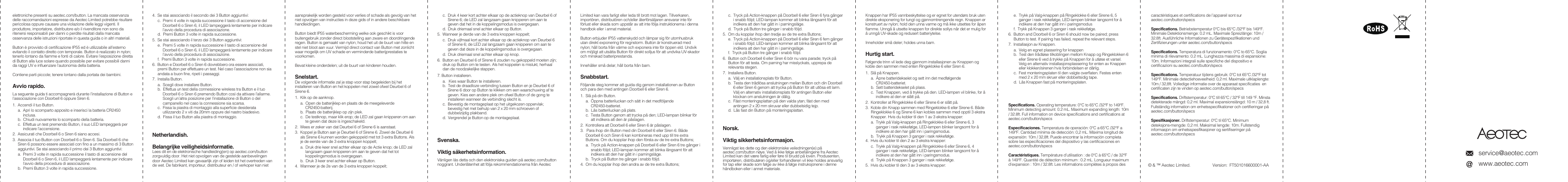 service@aeotec.comwww.aeotec.comelettroniche presenti su aeotec.com/button. La mancata osservanza delle raccomandazioni espresse da Aeotec Limited potrebbe risultare pericolosa oppure causare una violazione delle leggi vigenti. Il produttore, importatore, distributore e/o il rivenditore non sono da ritenersi responsabili per danni o perdite risultati dalla mancata osservanza delle istruzioni riportate in questa guida o in altri materiali.Button &egrave; provvisto di certificazione IP55 ed &egrave; utilizzabile all&rsquo;esterno evitando il contatto diretto con temporale. Button &egrave; realizzato in nylon; tenerlo lontano da fiamme e fonti di calore. Evitare l&rsquo;esposizione diretta di Button alla luce solare quando possibile per evitare possibili danni da raggi UV e influenzare l&rsquo;autonomia della batteria.Contiene parti piccole; tenere lontano dalla portata dei bambini.Avvio rapido.La seguente guida ti accompagner&agrave; durante l&rsquo;installazione di Button e l&rsquo;associazione con Doorbell 6 oppure Siren 6.1.  Accendi il tuo Button.a.  Apri lo scomparto apposito e inserisci la batteria CR2450 inclusa.b.  Chiudi nuovamente lo scomparto della batteria.c.  Effettua un test premendo Button, il suo LED lampegger&agrave; per indicare l&rsquo;accensione.2.  Assicurati che Doorbell 6 o Siren 6 siano accesi.3.  Associa il tuo Button con Doorbell 6 o Siren 6. Sia Doorbell 6 che Siren 6 possono essere associati con fino a un massimo di 3 Button aggiuntivi. Se stai associando il primo dei 3 Button aggiuntivi:a.  Premi 3 volte in rapida successione il tasto di accensione del Doorbell 6 o Siren 6, il LED lampegger&agrave; lentamente per indicare l&rsquo;avvio della procedura di associazione.b.  Premi Button 3 volte in rapida successione.4.  Se stai associando il secondo dei 3 Button aggiuntivi:c.  Premi 4 volte in rapida successione il tasto di accensione del Doorbell 6 o Siren 6, il LED lampegger&agrave; lentamente per indicare l&rsquo;avvio della procedura di associazione.d.  Premi Button 3 volte in rapida successione.5.  Se stai associando il terzo dei 3 Button aggiuntivi:e.  Premi 5 volte in rapida successione il tasto di accensione del Doorbell 6 o Siren 6, il LED lampegger&agrave; lentamente per indicare l&rsquo;avvio della procedura di associazione.f.  Premi Button 3 volte in rapida successione.6.  Button e Doorbell 6 o Siren 6 dovrebbero ora essere associati, premi Button per effettuare un test. Nel caso l&rsquo;associazione non sia andata a buon fine, ripeti i passaggi.7.  Installa Button.a.  Scegli dove installare Button.b.  Effettua un test della connessione wireless tra Button e il tuo  Doorbell 6 o Siren 6 premendo Button cos&igrave; da attivare l&rsquo;allarme. Scegli un&rsquo;altra posizione per l&rsquo;installazione di Button o del campanello nel caso la connessione sia scarsa.c.  Fissa la piastra di montaggio alla superficie desiderata   utilizzando 2 x viti da 20mm oppure del nastro biadesivo.d.  Fissa il tuo Button alla piastra di montaggio. Netherlandish.Belangrijke veiligheidsinformatie.Lees dit en de elektronische handleiding(en) op aeotec.com/button zorgvuldig door. Het niet opvolgen van de gestelde aanbevelingen door Aeotec Limited kan gevaarlijk zijn of leiden tot het overtreden van de wet. De fabrikant, importeur, distributeur en / of verkoper kan niet aansprakelijk worden gesteld voor verlies of schade als gevolg van het niet opvolgen van instructies in deze gids of in andere beschikbare handleidingen.Button biedt IP55 waterbescherming welke ook geschikt is voor buitengebruik zonder direct blootstelling aan zware en doordringende regen. Button is gemaakt van nylon; houd het uit de buurt van hitte en stel niet bloot aan vuur. Vermijd direct contact van Button met zonlicht waar mogelijk om UV schade en verminderde batterijprestaties te voorkomen.Bevat kleine onderdelen; uit de buurt van kinderen houden.Snelstart.De volgende informatie zal je stap voor stap begeleiden bij het installeren van Button en het koppelen met zowel ofwel Deurbel 6 of Sirene 6.1.  Klik op de aanknop.a.  Open de batterijklep en plaats de de meegeleverde CR2450-batterij.b.  Plaats de batterijklep op zijn plek.c.  De testknop, maar klik erop; de LED zal gaan knipperen om aan te geven dat deze is ingeschakeld.2.  Wees er zeker van dat Deurbel 6 of Sirene 6 is aanstaat.3.  Koppel je Button aan je Deurbel 6 of Sirene 6. Zowel de Deurbel 6 als Sirene 6 kunnen worden gekoppeld met tot 3 extra Buttons. Als je de eerste van de 3 extra knoppen koppelt;a.  Druk drie keer snel achter elkaar op de Actie knop; de LED zal langzaam gaan knipperen om aan te geven dat het tot koppelingsmodus is overgegaan.b.  Druk 3 keer snel achter elkaar op Button.4.  Wanneer je de 2e van de 3 extra knoppen koppelt;c.  Druk 4 keer kort achter elkaar op de actieknop van Deurbel 6 of Sirene 6; de LED zal langzaam gaan knipperen om aan te geven dat het in de koppelingsmodus is overgegaan.d.  Druk driemaal snel achter elkaar op Button.5.  Wanneer je derde van de 3 extra knoppen koppelt;c.  Druk vijfmaal kort achter elkaar op de actieknop van Deurbel 6 of Sirene 6; de LED zal langzaam gaan knipperen om aan te geven dat deze in de koppelingsmodus is overgegaan.d.  Druk driemaal snel achter elkaar op knop.6.  Button en Deurbel 6 of Sirene 6 zouden nu gekoppeld moeten zijn; druk op Button om te testen. Als het koppelen is mislukt, herhaal dan de noodzakelijke stappen.7. Button installeren.a.   Kies waar Button te installeren.b.  Test de draadloze verbinding tussen Button en je Deurbel 6 of Sirene 6 door op Button te klikken om een waarschuwing af te geven. Kies een andere plek om ofwel Button of de gong te installeren wanneer de verbinding slecht is.c.  Bevestig de montageplaat op het uitgekozen oppervlak; bevestig het met behulp van 2 x 20 mm schroeven of dubbelzijdig plakband.d.  Vergrendel je Button op de montageplaat.Svenska.Viktig s&auml;kerhetsinformation.V&auml;nligen l&auml;s detta och den elektroniska guiden p&aring; aeotec.com/button noggrant. Underl&aring;tenhet att f&ouml;lja rekommendationerna fr&aring;n Aeotec Limited kan vara farligt eller leda till brott mot lagen. Tillverkaren, import&ouml;ren, distribut&ouml;ren och/eller &aring;terf&ouml;rs&auml;ljaren ansvarar inte f&ouml;r f&ouml;rlust eller skada som uppst&aring;r av att inte f&ouml;lja instruktionerna i denna handbok eller i annat material.Button erbjuder IP55 vattenskydd och l&auml;mpar sig f&ouml;r utomhusbruk utan direkt exponering f&ouml;r regnstorm. Button &auml;r konstruerad med nylon; h&aring;ll borta fr&aring;n v&auml;rme och exponera inte f&ouml;r &ouml;ppen eld. Undvik om m&ouml;jligt att uts&auml;tta Button f&ouml;r direkt solljus f&ouml;r att undvika UV-skador och minskad batteriprestanda.Inneh&aring;ller sm&aring; delar; h&aring;ll borta fr&aring;n barn.Snabbstart.F&ouml;ljande steg kommer att guida dig genom installationen av Button och para den med antingen Doorbell 6 eller Siren 6.1.  Sl&aring; p&aring; din Button.a.  &Ouml;ppna batteriluckan och s&auml;tt in det medf&ouml;ljande CR2450-batteriet.b.  L&aring;s batteriluckan p&aring; plats.c.  Testa Button genom att trycka p&aring; den; LED-lampan blinkar f&ouml;r att indikera att den &auml;r p&aring;slagen.2.  Kontrollera att Doorbell 6 eller Siren 6 &auml;r p&aring;slagen.3.   Para ihop din Button med din Doorbell 6 eller Siren 6. B&aring;de Doorbell 6 och Siren 6 kan kombineras med upp till tre extra Buttons. Om du kopplar ihop den f&ouml;rsta av de tre extra Buttons;a.  Tryck p&aring; Action-knappen p&aring; Doorbell 6 eller Siren 6 tre g&aring;nger i snabb f&ouml;ljd; LED-lampan kommer att blinka l&aring;ngsamt f&ouml;r att indikera att den har g&aring;tt in i parningsl&auml;ge.b.  Tryck p&aring; Button tre g&aring;nger i snabb f&ouml;ljd.4.  Om du kopplar ihop den andra av de tre extra Buttons;c.  Tryck p&aring; Action-knappen p&aring; Doorbell 6 eller Siren 6 fyra g&aring;nger i snabb f&ouml;ljd; LED-lampan kommer att blinka l&aring;ngsamt f&ouml;r att indikera att den har g&aring;tt in i parningsl&auml;ge.d.  Tryck p&aring; Button tre g&aring;nger i snabb f&ouml;ljd.5.  Om du kopplar ihop den tredje av de tre extra Buttons;e.  Tryck p&aring; Action-knappen p&aring; Doorbell 6 eller Siren 6 fem g&aring;nger i snabb f&ouml;ljd; LED-lampan kommer att blinka l&aring;ngsamt f&ouml;r att indikera att den har g&aring;tt in i parningsl&auml;ge.f.  Tryck p&aring; Button tre g&aring;nger i snabb f&ouml;ljd.6.  Button och Doorbell 6 eller Siren 6 b&ouml;r nu vara parade; tryck p&aring; Button f&ouml;r att testa. Om parning har misslyckats, upprepa de relevanta stegen.7.  Installera Button.a.  V&auml;lj en installationsplats f&ouml;r Button.b.  Testa den tr&aring;dl&ouml;sa anslutningen mellan Button och din Doorbell 6 eller Siren 6 genom att trycka p&aring; Button f&ouml;r att utl&ouml;sa ett larm. V&auml;lj en alternativ installationsplats f&ouml;r antingen Button eller klockan om anslutningen &auml;r d&aring;lig.c.  F&auml;st monteringsplattan p&aring; den valda ytan; f&auml;st den med antingen 2 x 20 mm skruvar eller dubbelsidig tejp.d.  L&aring;s fast din Button p&aring; monteringsplattan.Norsk.Viktig sikkerhetsinformasjon.Vennligst les dette og den elektroniske veiledningen(e) p&aring; aeotec.com/button n&oslash;ye. Ved &aring; ikke f&oslash;lge anbefalingene fra Aeotec Limited kan det v&aelig;re farlig eller f&oslash;re til brudd p&aring; loven. Produsenten, import&oslash;ren, distribut&oslash;ren og/eller forhandleren vil ikke holdes ansvarlig for tap eller skade som f&oslash;lge av ikke &aring; f&oslash;lge instruksjonene i denne h&aring;ndboken eller i annet materiale. Knappen har IP55 vannbeskyttelse og er egnet for utend&oslash;rs bruk uten direkte eksponering for tungt og gjennomtrengende regn. Knappen er konstruert av nylon; hold den unna varme og m&aring; ikke utsettes for &aring;pen flamme. Unng&aring; &aring; utsette knappen for direkte sollys n&aring;r det er mulig for &aring; unng&aring; UV-skade og redusert batteriytelse.Inneholder sm&aring; deler; holdes unna barn.Hurtig start.F&oslash;lgende trinn vil lede deg gjennom installasjonen av Knappen og koble den sammen med enten Ringeklokke 6 eller Siren 6.1.  Sl&aring; p&aring; Knappen.a.  &Aring;pne batteridekselet og sett inn det medf&oslash;lgende CR2450-batteriet.b.  Sett batteridekselet p&aring; plass.c.  Test Knappen, ved &aring; trykke p&aring; den. LED-lampen vil blinke, for &aring; indikere at den er sl&aring;tt p&aring;.2.  Kontroller at Ringeklokke 6 eller Sirene 6 er sl&aring;tt p&aring;.3.  Koble din Knapp sammen med Ringeklokke 6 eller Sirene 6. B&aring;de Ringeklokke 6 og Sirene 6 kan kobles sammen med opptil 3 ekstra Knapper. Hvis du kobler til den 1 av 3 ekstra knapper:a.  Trykk p&aring; Valg-knappen p&aring; Ringeklokke 6 eller Sirene 6, 3 ganger i rask rekkef&oslash;lge, LED-lampen blinker langsomt for &aring; indikere at den har g&aring;tt inn i paringsmodus.b.  Trykk p&aring; Knappen 3 ganger i rask rekkef&oslash;lge.4.  Hvis du kobler til den 2 av 3 ekstra knapper:c.  Trykk p&aring; Valg-knappen p&aring; Ringeklokke 6 eller Sirene 6, 4 ganger i rask rekkef&oslash;lge, LED-lampen blinker langsomt for &aring; indikere at den har g&aring;tt inn i paringsmodus.d.  Trykk p&aring; Knappen 3 ganger i rask rekkef&oslash;lge.5.  Hvis du kobler til den 3 av 3 ekstra knapper:e.  Trykk p&aring; Valg-knappen p&aring; Ringeklokke 6 eller Sirene 6, 5 ganger i rask rekkef&oslash;lge, LED-lampen blinker langsomt for &aring; indikere at den har g&aring;tt inn i paringsmodusf.  Trykk p&aring; Knappen 3 ganger i rask rekkef&oslash;lge.6.  Button and Doorbell 6 or Siren 6 should now be paired; press Button to test. If pairing has failed, repeat the relevant steps.7.  Installasjon av Knappen.a.  Velg en egnet plassering for knappenb.  Test den tr&aring;dl&oslash;se tilkoblingen mellom Knapp og Ringeklokken 6 eller Sirene 6 ved &aring; trykke p&aring; Knappen for &aring; utl&oslash;se et varsel. Velg en alternativ installasjonsplassering for enten av Knappen eller klokken/sirenen hvis forbindelsen er d&aring;rlig.c.  Fest monteringsplaten til den valgte overflaten. Festes enten med 2 x 20 mm skruer eller dobbeltsidig tape.d.  L&aring;s Knappen fast p&aring; monteringsplaten.Specifications. Operating temperature: 0&deg;C to 65&deg;C /32&deg;F to 149&deg;F. Minimum detecting amount: 0.2 mL. Maximum expanding length: 10m / 32.8ft. Full information on device specifications and certifications at aeotec.com/button/specsEspecificaciones. Temperatura de operaci&oacute;n: 0&deg;C a 65&deg;C /32&deg;F a 149&deg;F. Cantidad m&iacute;nima de detecci&oacute;n: 0,2 mL. M&aacute;xima longitud de expansi&oacute;n: 10m / 32,8ft. Puede encontrar la informaci&oacute;n completa sobre las especificaciones del dispositivo y las certificaciones en aeotec.com/button/specsCaract&eacute;ristiques. Temp&eacute;rature d&rsquo;utilisation : de 0&deg;C &agrave; 65&deg;C / de 32&deg;F &agrave; 149&deg;F. Quantit&eacute; de d&eacute;tection minimum : 0.2 mL. Longueur maximum d&rsquo;expansion : 10m / 32.8ft. Les informations compl&egrave;tes &agrave; propos des caract&eacute;ristiques et certifications de l&rsquo;appareil sont sur aeotec.com/button/specsSpecifications. Betriebstemperatur 0&deg;C bis 65&deg;C /32&deg;F bis 149&deg;F. Minimale Detektionsmenge: 0.2 mL. Maximale Spreizl&auml;nge: 10m / 32.8ft. Ausf&uuml;hrliche Informationen zu Ger&auml;tespezifikationen und Zertifizierungen unter aeotec.com/button/specsSpecifications. Temperatura di funzionamento: 0&deg;C to 65&deg;C. Soglia minima di rilevamento: 0.2 mL. Lunghezza massima di espansione: 10m. Informazioni integrali sulle specifiche del dispositivo e certificazioni su aeotec.com/button/specsSpecifications. Temperatuur tijdens gebruik: 0&deg;C tot 65&deg;C /32&deg;F tot 149&deg;F. Minimale detectiehoeveelheid: 0,2 ml. Maximale uitklaplengte: 10m / 32,8ft. Volledige informatie over de apparaat specificaties  en certificaten zijn te vinden op aeotec.com/button/specsSpecifications. Driftstemperatur: 0&deg;C till 65&deg;C / 32&deg;F till 149 &deg;F. Minsta detekterade m&auml;ngd: 0,2 ml. Maximal expansionsl&auml;ngd: 10 m / 32,8 ft. Fullst&auml;ndig information om enhetsspecifikationer och certifieringar p&aring; aeotec.com/button/specsSpesifikasjoner. Driftstemperatur: 0&deg;C til 65&deg;C. Minimum deteksjons-mengde: 0,2 ml. Maksimal lengde: 10m. Fullstendig informasjon om enhetsspesifikasjoner og sertifiseringer p&aring; aeotec.com/button/specs&copy; &amp; &trade; Aeotec Limited.                    Version:  FT501016600001-AA