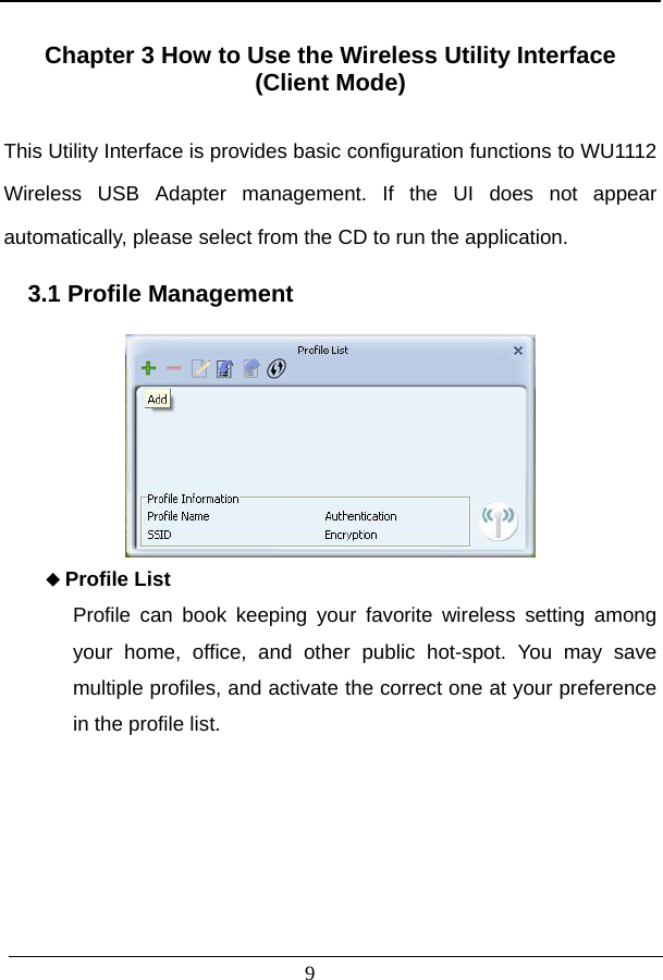                           Chapter 3 How to Use the Wireless Utility Interface   (Client Mode)  This Utility Interface is provides basic configuration functions to WU1112 Wireless USB Adapter management. If the UI does not appear automatically, please select from the CD to run the application.    3.1 Profile Management                      9  Profile List Profile can book keeping your favorite wireless setting among your home, office, and other public hot-spot. You may save multiple profiles, and activate the correct one at your preference in the profile list.       