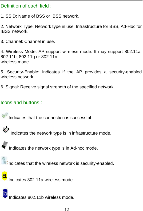                          Definition of each field :  1. SSID: Name of BSS or IBSS network.  2. Network Type: Network type in use, Infrastructure for BSS, Ad-Hoc for IBSS network.  3. Channel: Channel in use.  4. Wireless Mode: AP support wireless mode. It may support 802.11a, 802.11b, 802.11g or 802.11n wireless mode.  5. Security-Enable: Indicates if the AP provides a security-enabled wireless network.  6. Signal: Receive signal strength of the specified network.   Icons and buttons :  Indicates that the connection is successful.  Indicates the network type is in infrastructure mode.  Indicates the network type is in Ad-hoc mode.  Indicates that the wireless network is security-enabled.  Indicates 802.11a wireless mode.  Indicates 802.11b wireless mode. 12  