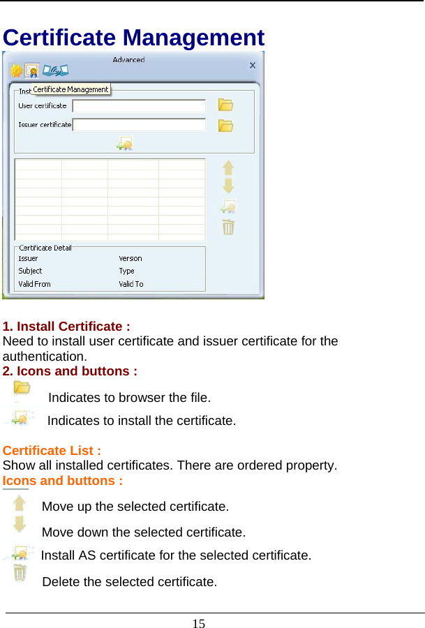                           Certificate Management   1. Install Certificate : Need to install user certificate and issuer certificate for the authentication. 2. Icons and buttons :   Indicates to browser the file.   Indicates to install the certificate.  Certificate List : Show all installed certificates. There are ordered property. Icons and buttons :   Move up the selected certificate.   Move down the selected certificate. Install AS certificate for the selected certificate.   Delete the selected certificate.  15 