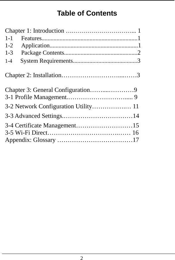                                     Table of Contents                                 Chapter 1: Introduction ……………………………... 1 1-1 Features................................................................1 1-2 Application...........................................................1 1-3 Package Contents.................................................2 1-4   System Requirements...........................................3  Chapter 2: Installation………………………....……3  Chapter 3: General Configuration……....…………9 3-1 Profile Management.………………………..... 9 3-2 Network Configuration Utility…………….… 11 3-3 Advanced Settings.……………………………14 3-4 Certificate Management………………………15 3-5 Wi-Fi Direct…………………………….…… 16 Appendix: Glossary ………………………………17 2 