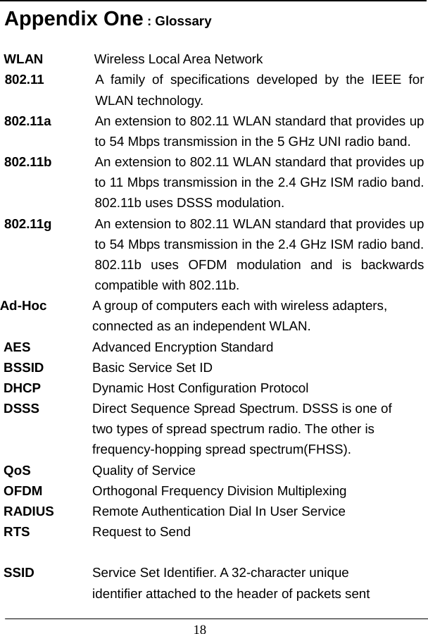                          18 Appendix One : Glossary  WLAN         Wireless Local Area Network 802.11      A family of specifications developed by the IEEE for WLAN technology. 802.11a        An extension to 802.11 WLAN standard that provides up to 54 Mbps transmission in the 5 GHz UNI radio band. 802.11b        An extension to 802.11 WLAN standard that provides up to 11 Mbps transmission in the 2.4 GHz ISM radio band. 802.11b uses DSSS modulation. 802.11g  An extension to 802.11 WLAN standard that provides up to 54 Mbps transmission in the 2.4 GHz ISM radio band. 802.11b uses OFDM modulation and is backwards compatible with 802.11b. Ad-Hoc    A group of computers each with wireless adapters,    connected as an independent WLAN. AES  Advanced Encryption Standard BSSID  Basic Service Set ID DHCP  Dynamic Host Configuration Protocol DSSS  Direct Sequence Spread Spectrum. DSSS is one of     two types of spread spectrum radio. The other is     frequency-hopping spread spectrum(FHSS). QoS  Quality of Service OFDM  Orthogonal Frequency Division Multiplexing RADIUS Remote Authentication Dial In User Service RTS  Request to Send  SSID   Service Set Identifier. A 32-character unique     identifier attached to the header of packets sent   