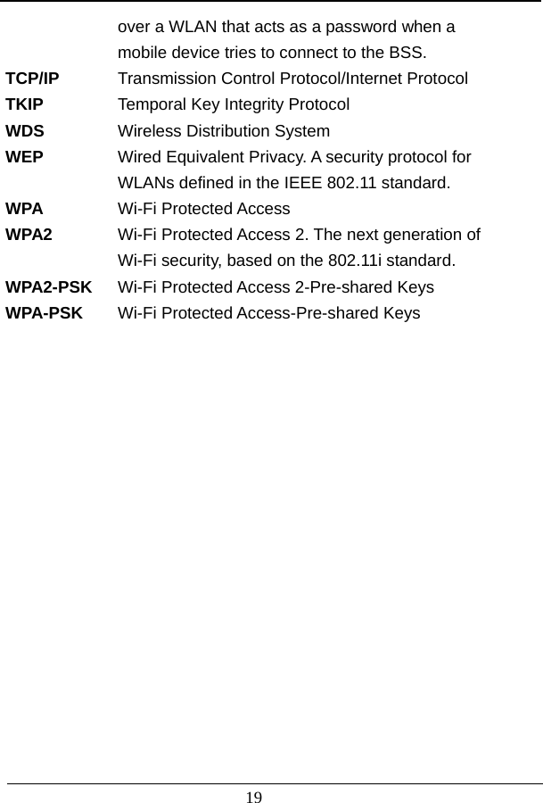                          19   over a WLAN that acts as a password when a     mobile device tries to connect to the BSS. TCP/IP  Transmission Control Protocol/Internet Protocol TKIP  Temporal Key Integrity Protocol WDS  Wireless Distribution System WEP  Wired Equivalent Privacy. A security protocol for    WLANs defined in the IEEE 802.11 standard. WPA  Wi-Fi Protected Access WPA2  Wi-Fi Protected Access 2. The next generation of    Wi-Fi security, based on the 802.11i standard. WPA2-PSK  Wi-Fi Protected Access 2-Pre-shared Keys WPA-PSK   Wi-Fi Protected Access-Pre-shared Keys                  