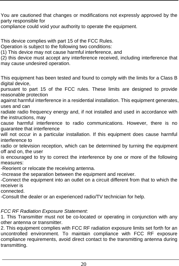                          20  You are cautioned that changes or modifications not expressly approved by the party responsible for compliance could void your authority to operate the equipment.  This device complies with part 15 of the FCC Rules.   Operation is subject to the following two conditions:   (1) This device may not cause harmful interference, and   (2) this device must accept any interference received, including interference that may cause undesired operation.    This equipment has been tested and found to comply with the limits for a Class B digital device, pursuant to part 15 of the FCC rules. These limits are designed to provide reasonable protection against harmful interference in a residential installation. This equipment generates, uses and can radiate radio frequency energy and, if not installed and used in accordance with the instructions, may cause harmful interference to radio communications. However, there is no guarantee that interference will not occur in a particular installation. If this equipment does cause harmful interference to radio or television reception, which can be determined by turning the equipment off and on, the user is encouraged to try to correct the interference by one or more of the following measures: -Reorient or relocate the receiving antenna. -Increase the separation between the equipment and receiver. -Connect the equipment into an outlet on a circuit different from that to which the receiver is connected. -Consult the dealer or an experienced radio/TV technician for help.  FCC RF Radiation Exposure Statement: 1. This Transmitter must not be co-located or operating in conjunction with any other antenna or transmitter. 2. This equipment complies with FCC RF radiation exposure limits set forth for an uncontrolled environment. To maintain compliance with FCC RF exposure compliance requirements, avoid direct contact to the transmitting antenna during transmitting.  