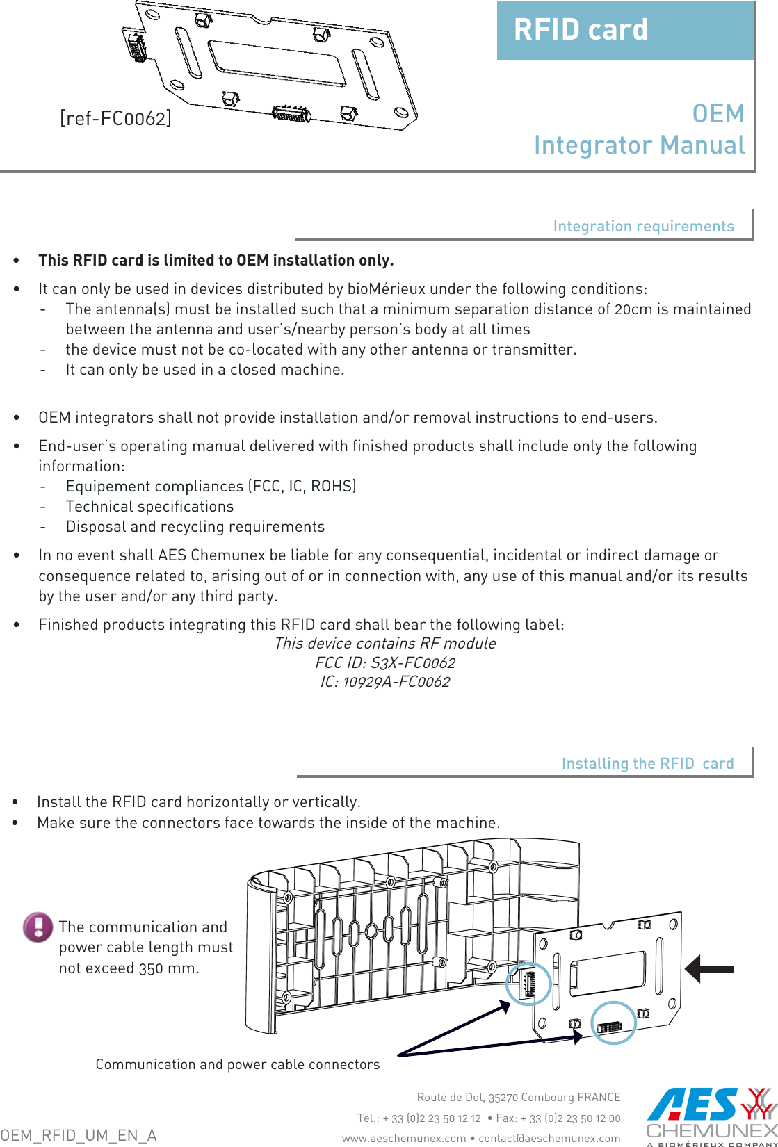 &bull; InstalltheRFIDcardhorizontallyorvertically.&bull; Makesuretheconnectorsfacetowardstheinsideofthemachine.&bull; ThisRFIDcardislimitedtoOEMinstallationonly.&bull; ItcanonlybeusedindevicesdistributedbybioM&eacute;rieuxunderthefollowingconditions:-Theantenna(s)mustbeinstalledsuchthataminimumseparationdistanceof20cmismaintainedbetweentheantennaanduser&rsquo;s/nearbyperson&rsquo;sbodyatalltimes-thedevicemustnotbeco-locatedwithanyotherantennaortransmitter.-Itcanonlybeusedinaclosedmachine.&bull; OEMintegratorsshallnotprovideinstallationand/orremovalinstructionstoend-users.&bull; End-user&rsquo;soperatingmanualdeliveredwithfinishedproductsshallincludeonlythefollowinginformation:-Equipementcompliances(FCC,IC,ROHS)-Technicalspecifications-Disposalandrecyclingrequirements&bull; InnoeventshallAESChemunexbeliableforanyconsequential,incidentalorindirectdamageorconsequencerelatedto,arisingoutoforinconnectionwith,anyuseofthismanualand/oritsresultsbytheuserand/oranythirdparty.&bull; FinishedproductsintegratingthisRFIDcardshallbearthefollowinglabel:ThisdevicecontainsRFmoduleFCCID:S3X-FC0062IC:10929A-FC0062RoutedeDol,35270CombourgFRANCETel.:+33(0)223501212&bull;Fax:+33(0)223501200www.aeschemunex.com&bull;contact@aeschemunex.comInstalling the RFID  cardThecommunicationandpowercablelengthmustnotexceed350mm.CommunicationandpowercableconnectorsIntegration requirementsOEM_RFID_UM_EN_AOEM  Integrator ManualRFIDcard[ref-FC0062]
