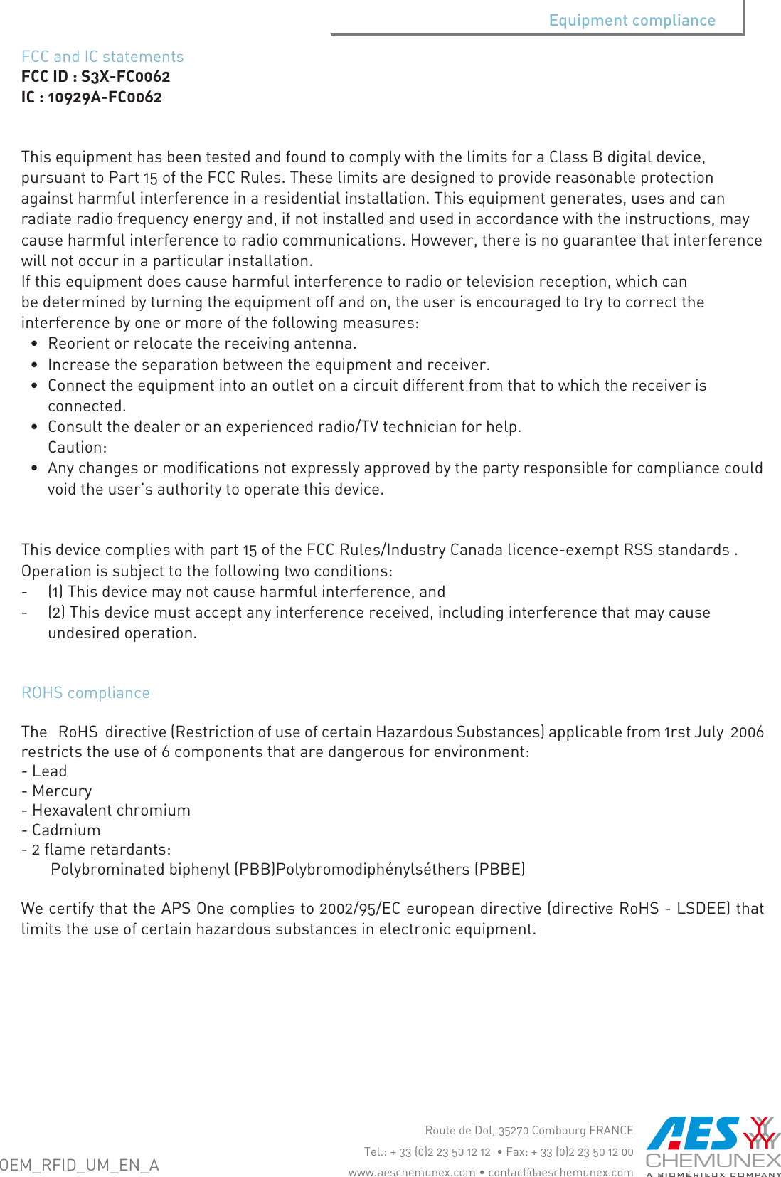ROHScomplianceTheRoHSdirective(RestrictionofuseofcertainHazardousSubstances)applicablefrom1rstJuly2006restrictstheuseof6componentsthataredangerousforenvironment:-Lead-Mercury-Hexavalentchromium-Cadmium-2flameretardants:Polybrominatedbiphenyl(PBB)Polybromodiph&eacute;nyls&eacute;thers(PBBE)WecertifythattheAPSOnecompliesto2002/95/ECeuropeandirective(directiveRoHS-LSDEE)thatlimitstheuseofcertainhazardoussubstancesinelectronicequipment.FCCandICstatementsFCCID:S3X-FC0062IC:10929A-FC0062ThisequipmenthasbeentestedandfoundtocomplywiththelimitsforaClassBdigitaldevice,pursuanttoPart15oftheFCCRules.Theselimitsaredesignedtoprovidereasonableprotectionagainstharmfulinterferenceinaresidentialinstallation.Thisequipmentgenerates,usesandcanradiateradiofrequencyenergyand,ifnotinstalledandusedinaccordancewiththeinstructions,maycauseharmfulinterferencetoradiocommunications.However,thereisnoguaranteethatinterferencewillnotoccurinaparticularinstallation.Ifthisequipmentdoescauseharmfulinterferencetoradioortelevisionreception,whichcanbedeterminedbyturningtheequipmentoffandon,theuserisencouragedtotrytocorrecttheinterferencebyoneormoreofthefollowingmeasures:&bull; Reorientorrelocatethereceivingantenna.&bull; Increasetheseparationbetweentheequipmentandreceiver.&bull; Connecttheequipmentintoanoutletonacircuitdifferentfromthattowhichthereceiverisconnected.&bull; Consultthedealeroranexperiencedradio/TVtechnicianforhelp.Caution:&bull; Anychangesormodificationsnotexpresslyapprovedbythepartyresponsibleforcompliancecouldvoidtheuser&rsquo;sauthoritytooperatethisdevice.Thisdevicecomplieswithpart15oftheFCCRules/IndustryCanadalicence-exemptRSSstandards.Operationissubjecttothefollowingtwoconditions:-(1)Thisdevicemaynotcauseharmfulinterference,and-(2)Thisdevicemustacceptanyinterferencereceived,includinginterferencethatmaycauseundesiredoperation.Equipment complianceRoutedeDol,35270CombourgFRANCETel.:+33(0)223501212&bull;Fax:+33(0)223501200www.aeschemunex.com&bull;contact@aeschemunex.comOEM_RFID_UM_EN_A