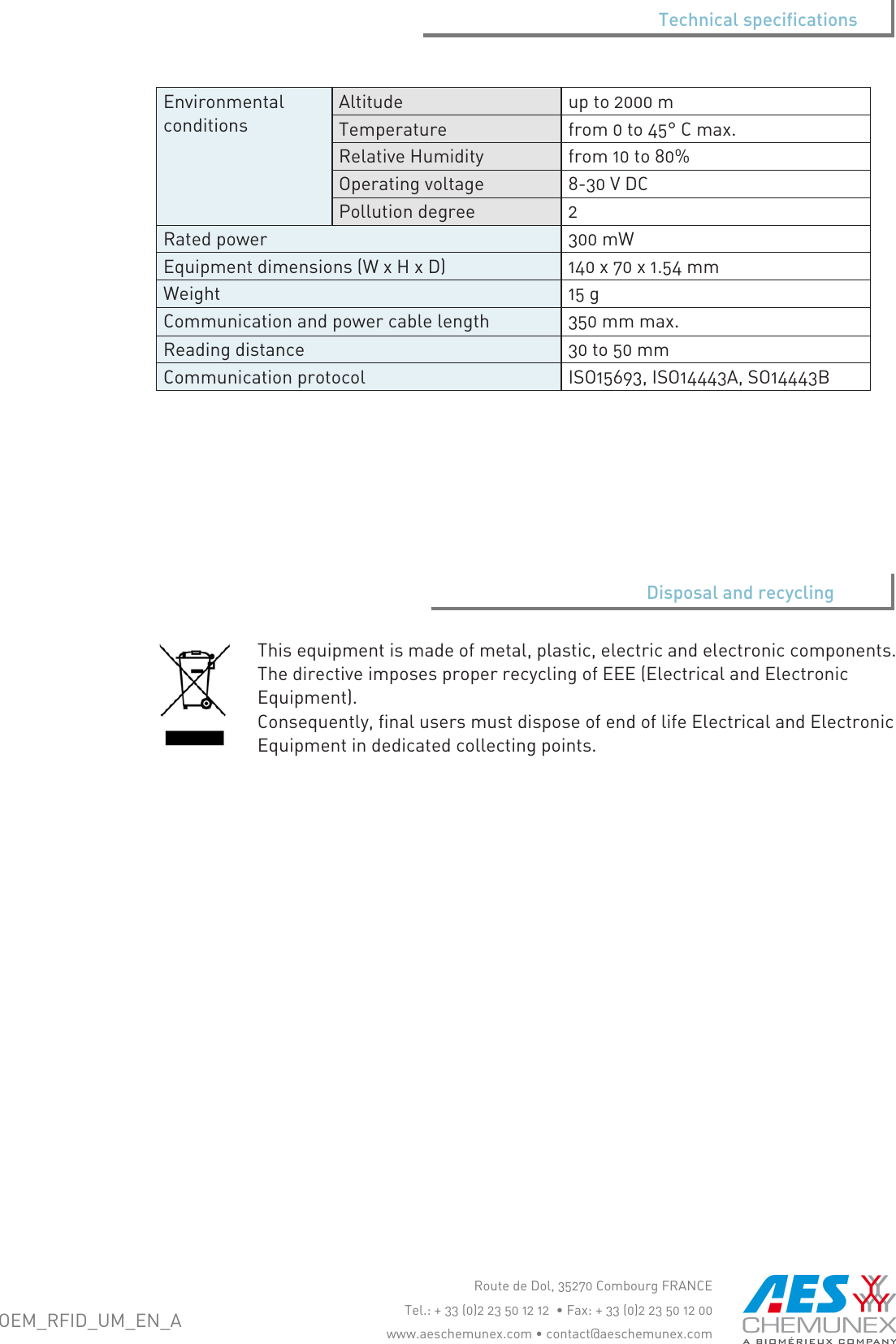 Thisequipmentismadeofmetal,plastic,electricandelectroniccomponents.ThedirectiveimposesproperrecyclingofEEE(ElectricalandElectronicEquipment).Consequently,finalusersmustdisposeofendoflifeElectricalandElectronicEquipmentindedicatedcollectingpoints.Disposal and recyclingOEM_RFID_UM_EN_ARoutedeDol,35270CombourgFRANCETel.:+33(0)223501212&bull;Fax:+33(0)223501200www.aeschemunex.com&bull;contact@aeschemunex.comEnvironmentalconditionsAltitude upto2000mTemperature from0to45&deg;Cmax.RelativeHumidity from10to80%Operatingvoltage 8-30VDCPollutiondegree 2Ratedpower 300mWEquipmentdimensions(WxHxD) 140x70x1.54mmWeight 15gCommunicationandpowercablelength 350mmmax.Readingdistance 30to50mmCommunicationprotocol ISO15693,ISO14443A,SO14443BTechnical specifications