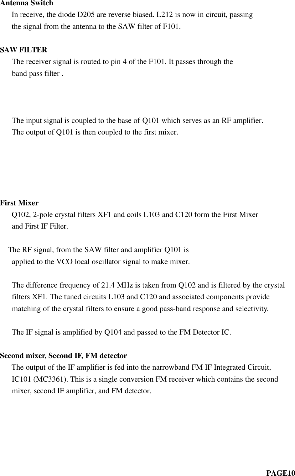 Antenna Switch   In receive, the diode D205 are reverse biased. L212 is now in circuit, passing   the signal from the antenna to the SAW filter of F101.SAW FILTER   The receiver signal is routed to pin 4 of the F101. It passes through the   band pass filter .        The input signal is coupled to the base of Q101 which serves as an RF amplifier.   The output of Q101 is then coupled to the first mixer.          First Mixer   Q102, 2-pole crystal filters XF1 and coils L103 and C120 form the First Mixer   and First IF Filter.      The RF signal, from the SAW filter and amplifier Q101 is   applied to the VCO local oscillator signal to make mixer.   The difference frequency of 21.4 MHz is taken from Q102 and is filtered by the crystal   filters XF1. The tuned circuits L103 and C120 and associated components provide   matching of the crystal filters to ensure a good pass-band response and selectivity.   The IF signal is amplified by Q104 and passed to the FM Detector IC.Second mixer, Second IF, FM detector   The output of the IF amplifier is fed into the narrowband FM IF Integrated Circuit,   IC101 (MC3361). This is a single conversion FM receiver which contains the second   mixer, second IF amplifier, and FM detector.                                                                    PAGE10