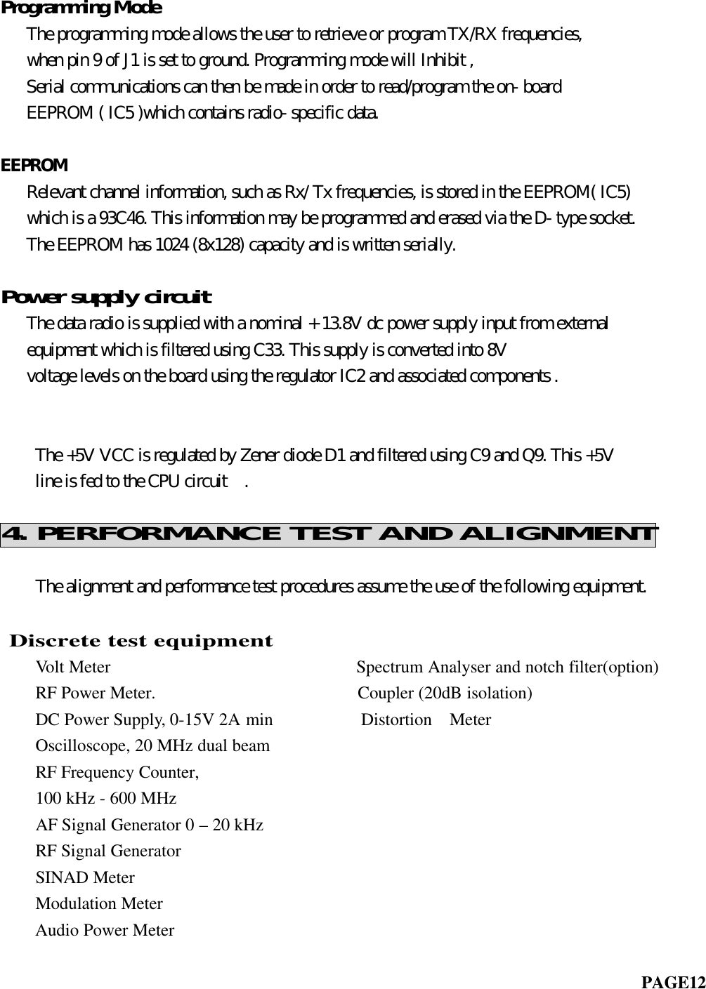 Programming Mode   The programming mode allows the user to retrieve or program TX/RX frequencies,   when pin 9 of J1 is set to ground. Programming mode will Inhibit ,   Serial communications can then be made in order to read/program the on- board   EEPROM ( IC5 )which contains radio- specific data.EEPROM   Relevant channel information, such as Rx/ Tx frequencies, is stored in the EEPROM( IC5)   which is a 93C46. This information may be programmed and erased via the D- type socket.   The EEPROM has 1024 (8x128) capacity and is written serially.Power supply circuit   The data radio is supplied with a nominal + 13.8V dc power supply input from external   equipment which is filtered using C33. This supply is converted into 8V   voltage levels on the board using the regulator IC2 and associated components .       The +5V VCC is regulated by Zener diode D1 and filtered using C9 and Q9. This +5V    line is fed to the CPU circuit  .4. PERFORMANCE TEST AND ALIGNMENT    The alignment and performance test procedures assume the use of the following equipment.               Discrete test equipment    Volt Meter                            Spectrum Analyser and notch filter(option)    RF Power Meter.                       Coupler (20dB isolation)    DC Power Supply, 0-15V 2A min          Distortion  Meter    Oscilloscope, 20 MHz dual beam    RF Frequency Counter,    100 kHz - 600 MHz    AF Signal Generator 0 – 20 kHz    RF Signal Generator    SINAD Meter    Modulation MeterAudio Power Meter                                                                         PAGE12