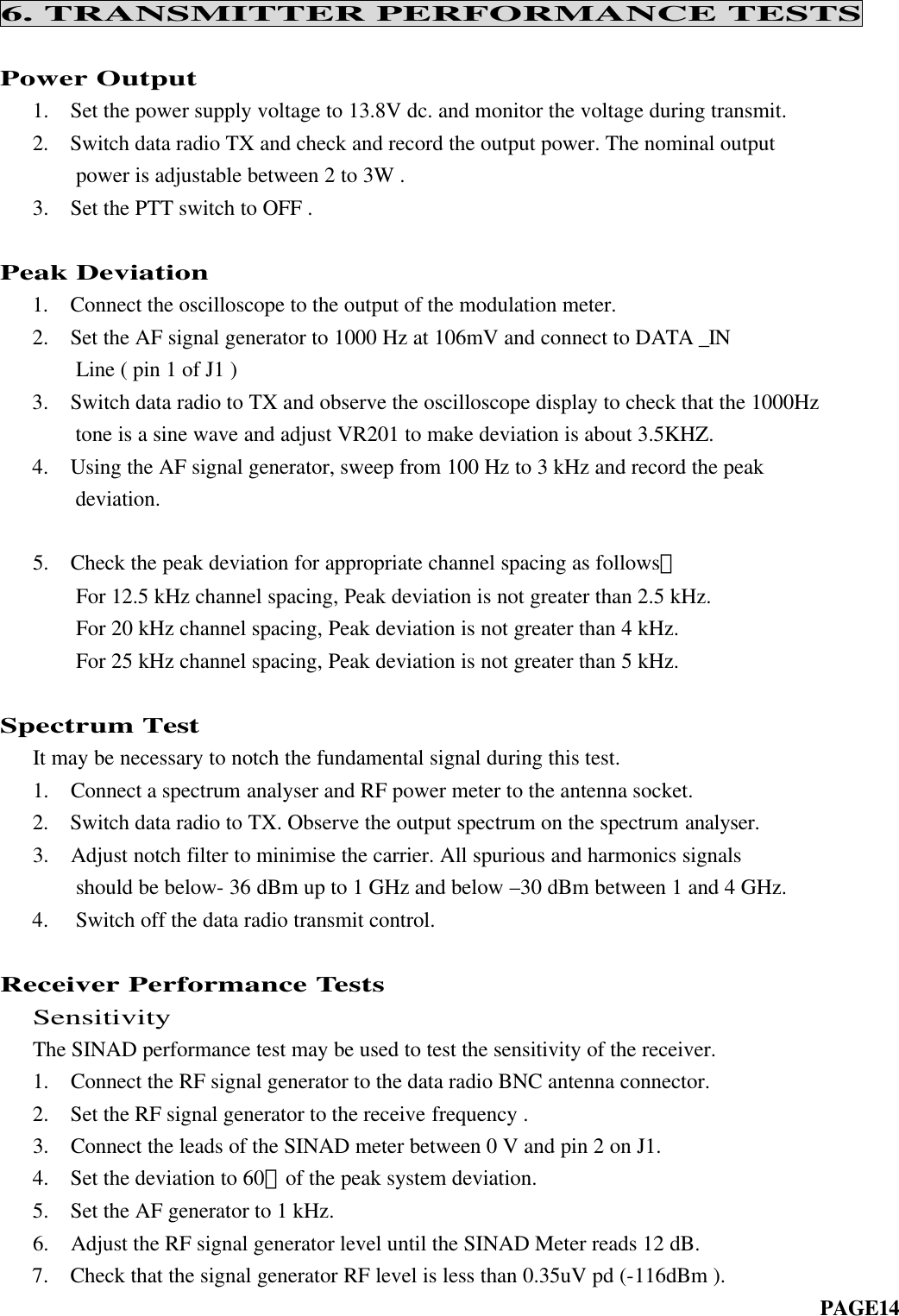 6. TRANSMITTER PERFORMANCE TESTSPower Output   1.  Set the power supply voltage to 13.8V dc. and monitor the voltage during transmit.   2.  Switch data radio TX and check and record the output power. The nominal output       power is adjustable between 2 to 3W .   3.  Set the PTT switch to OFF .Peak Deviation 1.  Connect the oscilloscope to the output of the modulation meter.2. Set the AF signal generator to 1000 Hz at 106mV and connect to DATA _IN    Line ( pin 1 of J1 )3. Switch data radio to TX and observe the oscilloscope display to check that the 1000Hz    tone is a sine wave and adjust VR201 to make deviation is about 3.5KHZ.4. Using the AF signal generator, sweep from 100 Hz to 3 kHz and record the peakdeviation.   5.  Check the peak deviation for appropriate channel spacing as follows：       For 12.5 kHz channel spacing, Peak deviation is not greater than 2.5 kHz.       For 20 kHz channel spacing, Peak deviation is not greater than 4 kHz.       For 25 kHz channel spacing, Peak deviation is not greater than 5 kHz.Spectrum Test   It may be necessary to notch the fundamental signal during this test.   1.  Connect a spectrum analyser and RF power meter to the antenna socket.   2.  Switch data radio to TX. Observe the output spectrum on the spectrum analyser.   3.  Adjust notch filter to minimise the carrier. All spurious and harmonics signals       should be below- 36 dBm up to 1 GHz and below –30 dBm between 1 and 4 GHz.4.  Switch off the data radio transmit control.Receiver Performance Tests  Sensitivity   The SINAD performance test may be used to test the sensitivity of the receiver.   1.  Connect the RF signal generator to the data radio BNC antenna connector.   2.  Set the RF signal generator to the receive frequency .   3.  Connect the leads of the SINAD meter between 0 V and pin 2 on J1.   4.  Set the deviation to 60﹪of the peak system deviation.   5.  Set the AF generator to 1 kHz.   6.  Adjust the RF signal generator level until the SINAD Meter reads 12 dB.7. Check that the signal generator RF level is less than 0.35uV pd (-116dBm ).                                                                         PAGE14