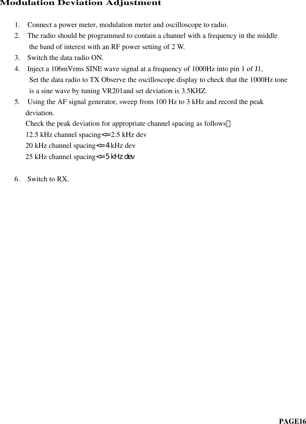Modulation Deviation Adjustment         1.  Connect a power meter, modulation meter and oscilloscope to radio.    2.  The radio should be programmed to contain a channel with a frequency in the middle        the band of interest with an RF power setting of 2 W.    3.  Switch the data radio ON.    4.  Inject a 106mVrms SINE wave signal at a frequency of 1000Hz into pin 1 of J1,      Set the data radio to TX Observe the oscilloscope display to check that the 1000Hz tone        is a sine wave by tuning VR201and set deviation is 3.5KHZ.    5.  Using the AF signal generator, sweep from 100 Hz to 3 kHz and record the peakdeviation.     Check the peak deviation for appropriate channel spacing as follows： 12.5 kHz channel spacing&lt;= 2.5 kHz dev 20 kHz channel spacing&lt;= 4 kHz dev 25 kHz channel spacing&lt;= 5 kHz dev    6.  Switch to RX.                                                                         PAGE16