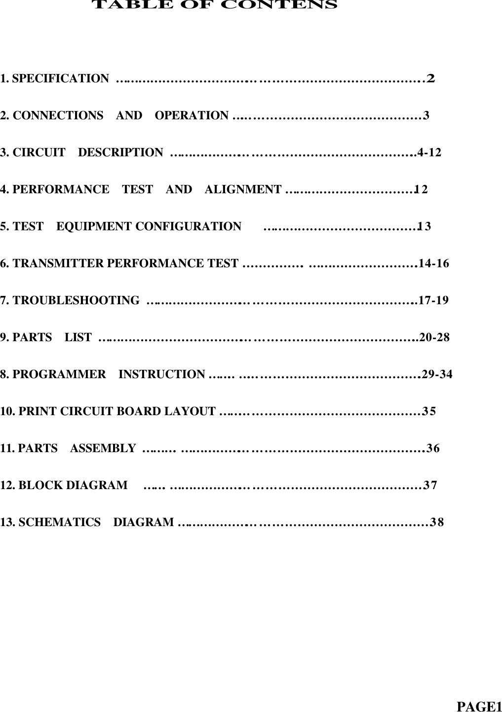                TABLE OF CONTENS1. SPECIFICATION  …………………………………………………………………..22. CONNECTIONS  AND  OPERATION …………………………………………33. CIRCUIT  DESCRIPTION … … … … … … … … … … … … … … … … … … … … ..4-124. PERFORMANCE  TEST  AND  ALIGNMENT … … … … … … … … … … … 125. TEST  EQUIPMENT CONFIGURATION    …………………………………13  6. TRANSMITTER PERFORMANCE TEST …………….……………………….14-167. TROUBLESHOOTING  …………………………………………………………..17-199. PARTS  LIST ……………………………………………………………………..20-288. PROGRAMMER  INSTRUCTION … … .. ……………………………………….29-3410. PRINT CIRCUIT BOARD LAYOUT ……………………………………………35  11. PARTS  ASSEMBLY  … … … .…………………………………………………….3612. BLOCK DIAGRAM   … … .………………………………………………………3713. SCHEMATICS  DIAGRAM ………………………………………………………38                                                                          PAGE1