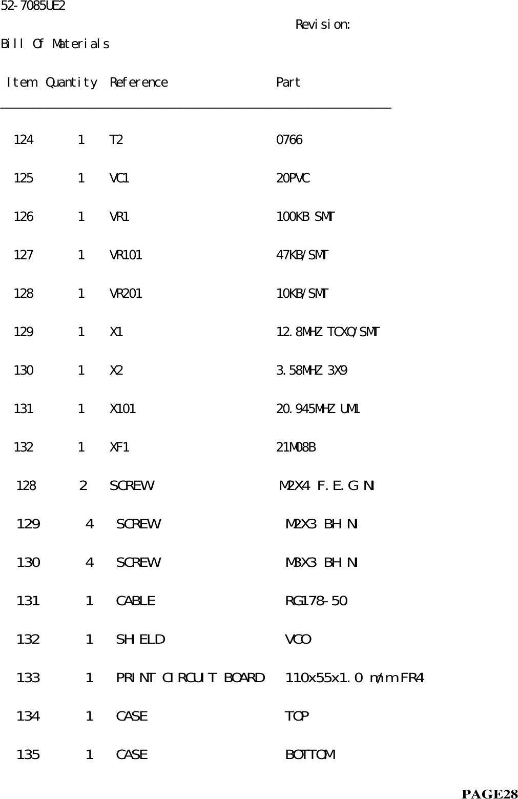 52-7085UE2                                                Revision:Bill Of Materials    Item  Quantity  Reference                 Part_____________________________________________________________  124       1    T2                        0766  125       1    VC1                       20PVC  126       1    VR1                       100KB SMT  127       1    VR101                     47KB/SMT  128       1    VR201                     10KB/SMT  129       1    X1                        12.8MHZ TCXO/SMT  130       1    X2                        3.58MHZ 3X9  131       1    X101                      20.945MHZ UM1  132       1    XF1                       21M08B  128      2   SCREW                 M2X4 F.E.G NI  129      4   SCREW                 M2X3 BH NI  130      4   SCREW                 M3X3 BH NI   131      1   CABLE                 RG178-50  132      1   SHIELD                VCO  133      1   PRINT CIRCUIT BOARD   110x55x1.0 m/m FR4  134      1   CASE                  TOP  135      1   CASE                  BOTTOM                                                            PAGE28