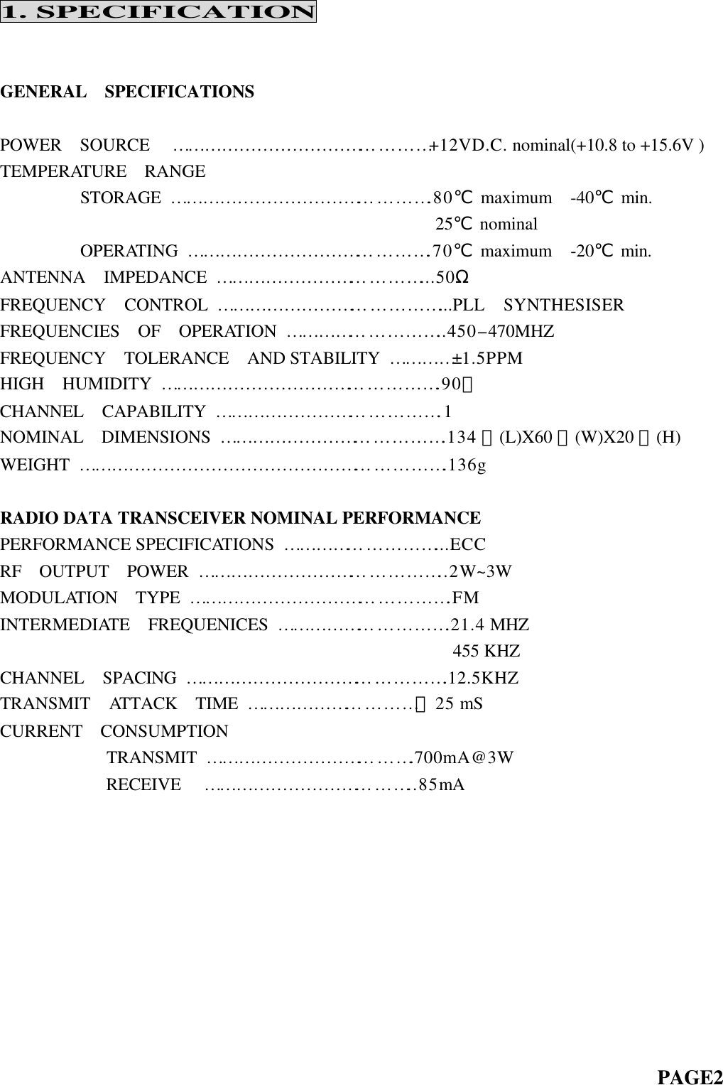 1. SPECIFICATIONGENERAL  SPECIFICATIONSPOWER  SOURCE   … … … … … … … … … … … … … … … +12VD.C. nominal(+10.8 to +15.6V )TEMPERATURE  RANGE         STORAGE … … … … … … … … … … … … … … … .80℃ maximum  -40℃ min.                                                 25℃ nominal         OPERATING  … … … … … … … … … … … … … … .70℃ maximum  -20℃ min.ANTENNA  IMPEDANCE … … … … … … … … … … … … ...50ΩFREQUENCY  CONTROL … … … … … … … … … … … … … ...PLL  SYNTHESISERFREQUENCIES  OF  OPERATION  … … … … … … … … … ..450-470MHZFREQUENCY  TOLERANCE  AND STABILITY  … … … … ±1.5PPMHIGH  HUMIDITY … … … … … … … … … … … … … … … … .90﹪CHANNEL  CAPABILITY … … … … … … … … … … … … … .1NOMINAL  DIMENSIONS … … … … … … … … … … … … … .134 ㎜(L)X60 ㎜(W)X20 ㎜(H)WEIGHT  … … … … … … … … … … … … … … … … … … … … … .136gRADIO DATA TRANSCEIVER NOMINAL PERFORMANCEPERFORMANCE SPECIFICATIONS  … … … … … … … … … ...ECCRF  OUTPUT  POWER … … … … … … … … … … … … … … ..2W~3WMODULATION  TYPE … … … … … … … … … … … … … … … .FMINTERMEDIATE  FREQUENICES … … … … … … … … … … .21.4 MHZ                                                   455 KHZCHANNEL  SPACING  … … … … … … … … … … … … … … … .12.5KHZTRANSMIT  ATTACK  TIME … … … … … … … … … … ＜25 mSCURRENT  CONSUMPTION            TRANSMIT … … … … … … … … … … … … .700mA@3W            RECEIVE   … … … … … … … … … … … … ..85mA                                                                            PAGE2