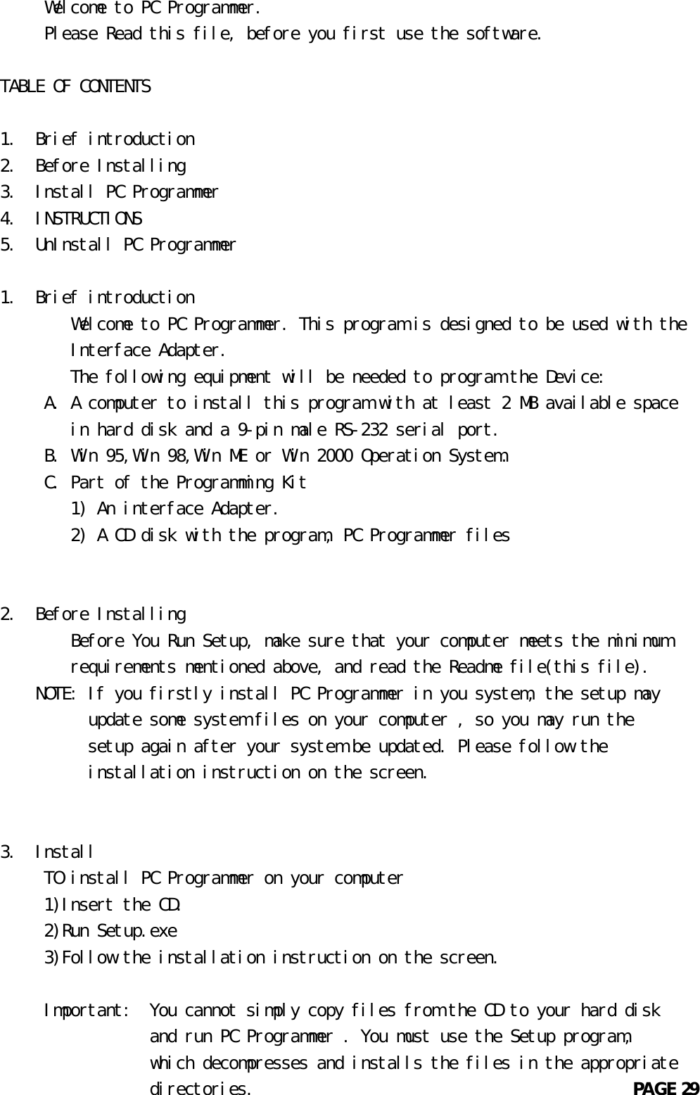      Welcome to PC Programmer.     Please Read this file, before you first use the software.TABLE OF CONTENTS1.  Brief introduction2.  Before Installing3.  Install PC Programmer4.  INSTRUCTIONS5.  UnInstall PC Programmer1.  Brief introduction        Welcome to PC Programmer. This program is designed to be used with the        Interface Adapter.        The following equipment will be needed to program the Device:     A. A computer to install this program with at least 2 MB available space        in hard disk and a 9-pin male RS-232 serial port.     B. Win 95,Win 98,Win ME or Win 2000 Operation System.     C. Part of the Programming Kit        1) An interface Adapter.        2) A CD disk with the program, PC Programmer files2.  Before Installing        Before You Run Setup, make sure that your computer meets the minimum        requirements mentioned above, and read the Readme file(this file).    NOTE: If you firstly install PC Programmer in you system, the setup may          update some system files on your computer , so you may run the          setup again after your system be updated. Please follow the          installation instruction on the screen.3.  Install     TO install PC Programmer on your computer     1)Insert the CD.     2)Run Setup.exe     3)Follow the installation instruction on the screen.     Important:  You cannot simply copy files from the CD to your hard disk                 and run PC Programmer . You must use the Setup program,                 which decompresses and installs the files in the appropriate                 directories.                                           PAGE 29       