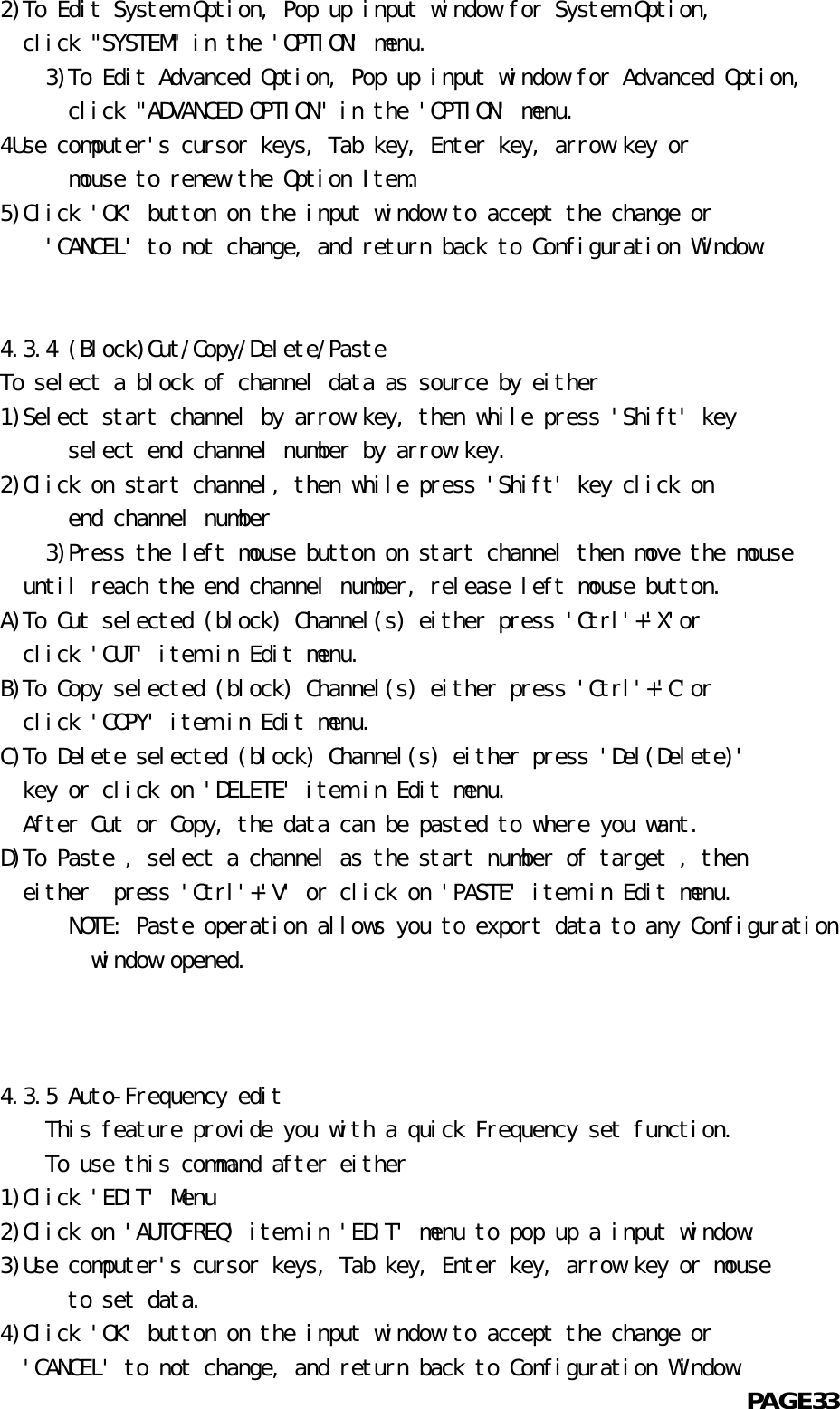   2)To Edit System Option, Pop up input window for System Option,    click &quot;SYSTEM&quot; in the &apos;OPTION&apos; menu.          3)To Edit Advanced Option, Pop up input window for Advanced Option,            click &quot;ADVANCED OPTION&quot; in the &apos;OPTION&apos; menu.  4Use computer&apos;s cursor keys, Tab key, Enter key, arrow key or            mouse to renew the Option Item.  5)Click &apos;OK&apos; button on the input window to accept the change or      &apos;CANCEL&apos; to not change, and return back to Configuration Window.             4.3.4 (Block)Cut/Copy/Delete/Paste  To select a block of channel data as source by either  1)Select start channel by arrow key, then while press &apos;Shift&apos; key            select end channel number by arrow key.  2)Click on start channel, then while press &apos;Shift&apos; key click on            end channel number       3)Press the left mouse button on start channel then move the mouse    until reach the end channel number, release left mouse button.  A)To Cut selected (block) Channel(s) either press &apos;Ctrl&apos;+&apos;X&apos;or    click &apos;CUT&apos; item in Edit menu.  B)To Copy selected (block) Channel(s) either press &apos;Ctrl&apos;+&apos;C&apos;or    click &apos;COPY&apos; item in Edit menu.  C)To Delete selected (block) Channel(s) either press &apos;Del(Delete)&apos;    key or click on &apos;DELETE&apos; item in Edit menu.    After Cut or Copy, the data can be pasted to where you want.  D)To Paste , select a channel as the start number of target , then    either  press &apos;Ctrl&apos;+&apos;V&apos; or click on &apos;PASTE&apos; item in Edit menu.            NOTE: Paste operation allows you to export data to any Configuration          window opened.      4.3.5 Auto-Frequency edit      This feature provide you with a quick Frequency set function.          To use this command after either  1)Click &apos;EDIT&apos; Menu  2)Click on &apos;AUTOFREQ&apos; item in &apos;EDIT&apos; menu to pop up a input window.  3)Use computer&apos;s cursor keys, Tab key, Enter key, arrow key or mouse            to set data.  4)Click &apos;OK&apos; button on the input window to accept the change or    &apos;CANCEL&apos; to not change, and return back to Configuration Window.                                                            PAGE33