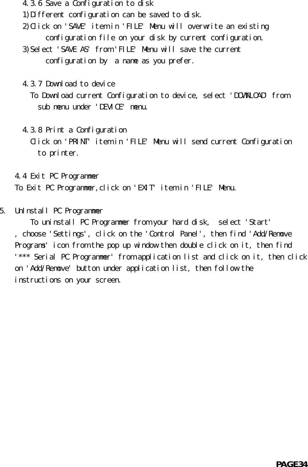       4.3.6 Save a Configuration to disk  1)Different configuration can be saved to disk.  2)Click on &apos;SAVE&apos; item in &apos;FILE&apos; Menu will overwrite an existing            configuration file on your disk by current configuration.  3)Select &apos;SAVE AS&apos; from &apos;FILE&apos; Menu will save the current            configuration by  a name as you prefer.      4.3.7 Download to device    To Download current Configuration to device, select &apos;DOWNLOAD&apos; from          sub menu under &apos;DEVICE&apos; menu.      4.3.8 Print a Configuration    Click on &apos;PRINT&apos; item in &apos;FILE&apos; Menu will send current Configuration          to printer.    4.4 Exit PC ProgrammerTo Exit PC Programmer,click on &apos;EXIT&apos; item in &apos;FILE&apos; Menu.5.  UnInstall PC Programmer        To uninstall PC Programmer from your hard disk,  select &apos;Start&apos;    , choose &apos;Settings&apos;, click on the &apos;Control Panel&apos;, then find &apos;Add/Remove    Programs&apos; icon from the pop up window then double click on it, then find    &apos;*** Serial PC Programmer&apos; from application list and click on it, then click    on &apos;Add/Remove&apos; button under application list, then follow the    instructions on your screen.                                                            PAGE34