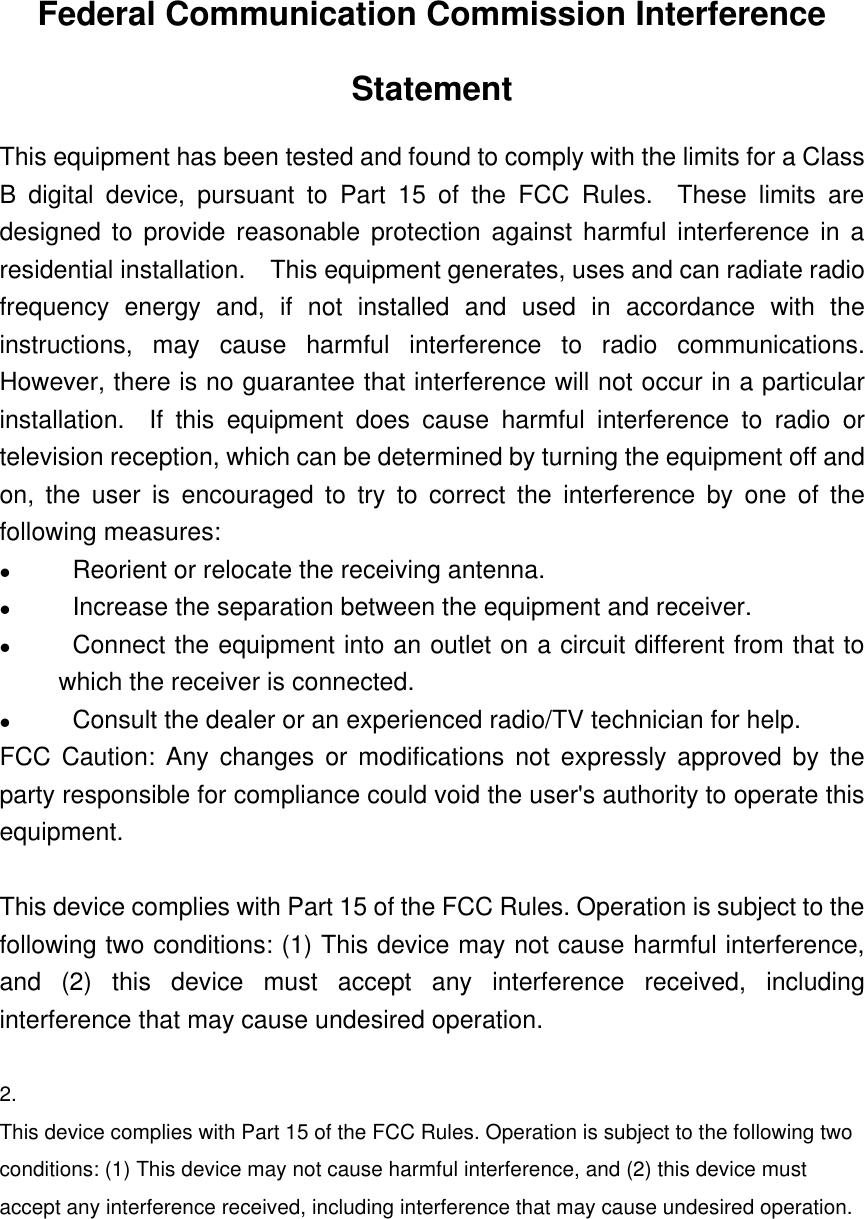 Federal Communication Commission InterferenceStatementThis equipment has been tested and found to comply with the limits for a ClassB digital device, pursuant to Part 15 of the FCC Rules.  These limits aredesigned to provide reasonable protection against harmful interference in aresidential installation.  This equipment generates, uses and can radiate radiofrequency energy and, if not installed and used in accordance with theinstructions, may cause harmful interference to radio communications.However, there is no guarantee that interference will not occur in a particularinstallation.  If this equipment does cause harmful interference to radio ortelevision reception, which can be determined by turning the equipment off andon, the user is encouraged to try to correct the interference by one of thefollowing measures:l                Reorient or relocate the receiving antenna.l                Increase the separation between the equipment and receiver.l                Connect the equipment into an outlet on a circuit different from that towhich the receiver is connected.l                Consult the dealer or an experienced radio/TV technician for help.FCC Caution: Any changes or modifications not expressly approved by theparty responsible for compliance could void the user&apos;s authority to operate thisequipment.This device complies with Part 15 of the FCC Rules. Operation is subject to thefollowing two conditions: (1) This device may not cause harmful interference,and (2) this device must accept any interference received, includinginterference that may cause undesired operation. 2.This device complies with Part 15 of the FCC Rules. Operation is subject to the following twoconditions: (1) This device may not cause harmful interference, and (2) this device mustaccept any interference received, including interference that may cause undesired operation.