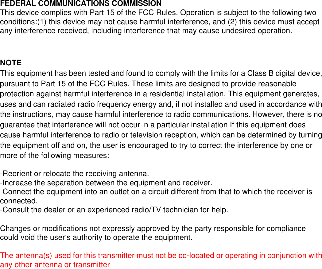 FEDERAL COMMUNICATIONS COMMISSIONThis device complies with Part 15 of the FCC Rules. Operation is subject to the following twoconditions:(1) this device may not cause harmful interference, and (2) this device must acceptany interference received, including interference that may cause undesired operation.NOTEThis equipment has been tested and found to comply with the limits for a Class B digital device,pursuant to Part 15 of the FCC Rules. These limits are designed to provide reasonableprotection against harmful interference in a residential installation. This equipment generates,uses and can radiated radio frequency energy and, if not installed and used in accordance withthe instructions, may cause harmful interference to radio communications. However, there is noguarantee that interference will not occur in a particular installation If this equipment doescause harmful interference to radio or television reception, which can be determined by turningthe equipment off and on, the user is encouraged to try to correct the interference by one ormore of the following measures:-Reorient or relocate the receiving antenna.-Increase the separation between the equipment and receiver.-Connect the equipment into an outlet on a circuit different from that to which the receiver isconnected.-Consult the dealer or an experienced radio/TV technician for help.Changes or modifications not expressly approved by the party responsible for compliancecould void the user‘s authority to operate the equipment.The antenna(s) used for this transmitter must not be co-located or operating in conjunction withany other antenna or transmitter   