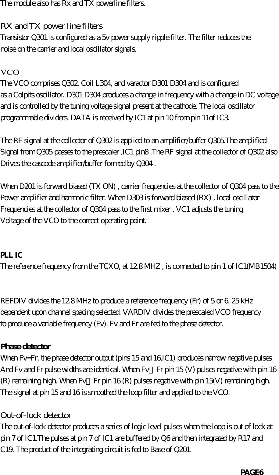            The module also has Rx and TX powerline filters.           RX and TX power line filters           Transistor Q301 is configured as a 5v power supply ripple filter. The filter reduces the           noise on the carrier and local oscillator signals.             VCO           The VCO comprises Q302, Coil L304, and varactor D301 D304 and is configured           as a Colpits oscillator. D301 D304 produces a change in frequency with a change in DC voltage           and is controlled by the tuning voltage signal present at the cathode. The local oscillator           programmable dividers. DATA is received by IC1 at pin 10 from pin 11of IC3.                      The RF signal at the collector of Q302 is applied to an amplifier/buffer Q305.The amplified           Signal from Q305 passes to the prescaler ,IC1 pin8 .The RF signal at the collector of Q302 also           Drives the cascode amplifier/buffer formed by Q304 .           When D201 is forward biased (TX ON) , carrier frequencies at the collector of Q304 pass to the           Power amplifier and harmonic filter. When D303 is forward biased (RX) , local oscillator           Frequencies at the collector of Q304 pass to the first mixer . VC1 adjusts the tuning           Voltage of the VCO to the correct operating point.                       PLL IC           The reference frequency from the TCXO, at 12.8 MHZ , is connected to pin 1 of IC1(MB1504)                        REFDIV divides the 12.8 MHz to produce a reference frequency (Fr) of 5 or 6. 25 kHz           dependent upon channel spacing selected. VARDIV divides the prescaled VCO frequency           to produce a variable frequency (Fv). Fv and Fr are fed to the phase detector.           Phase detector           When Fv=Fr, the phase detector output (pins 15 and 16,IC1) produces narrow negative pulses           And Fv and Fr pulse widths are identical. When Fv〉Fr pin 15 (V) pulses negative with pin 16           (R) remaining high. When Fv〈Fr pin 16 (R) pulses negative with pin 15(V) remaining high.           The signal at pin 15 and 16 is smoothed the loop filter and applied to the VCO.           Out-of-lock detector           The out-of-lock detector produces a series of logic level pulses when the loop is out of lock at           pin 7 of IC1.The pulses at pin 7 of IC1 are buffered by Q6 and then integrated by R17 and           C19. The product of the integrating circuit is fed to Base of Q201.                                                                          PAGE6