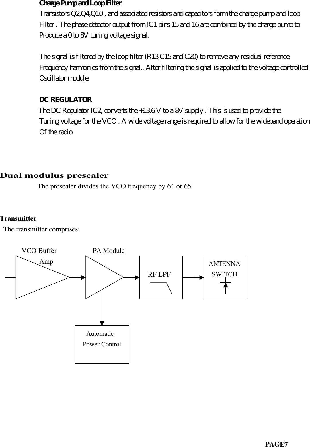            Charge Pump and Loop Filter           Transistors Q2,Q4,Q10 , and associated resistors and capacitors form the charge pump and loop           Filter . The phase detector output from IC1 pins 15 and 16 are combined by the charge pump to           Produce a 0 to 8V tuning voltage signal.           The signal is filtered by the loop filter (R13,C15 and C20) to remove any residual reference           Frequency harmonics from the signal.. After filtering the signal is applied to the voltage controlled           Oscillator module.           DC REGULATOR           The DC Regulator IC2, converts the +13.6 V to a 8V supply . This is used to provide the           Tuning voltage for the VCO . A wide voltage range is required to allow for the wideband operation           Of the radio .                         Dual modulus prescaler       The prescaler divides the VCO frequency by 64 or 65.Transmitter The transmitter comprises:                           VCO Buffer          PA Module           Amp                                                                          PAGE7 RF LPFANTENNA SWITCH  Automatic Power Control
