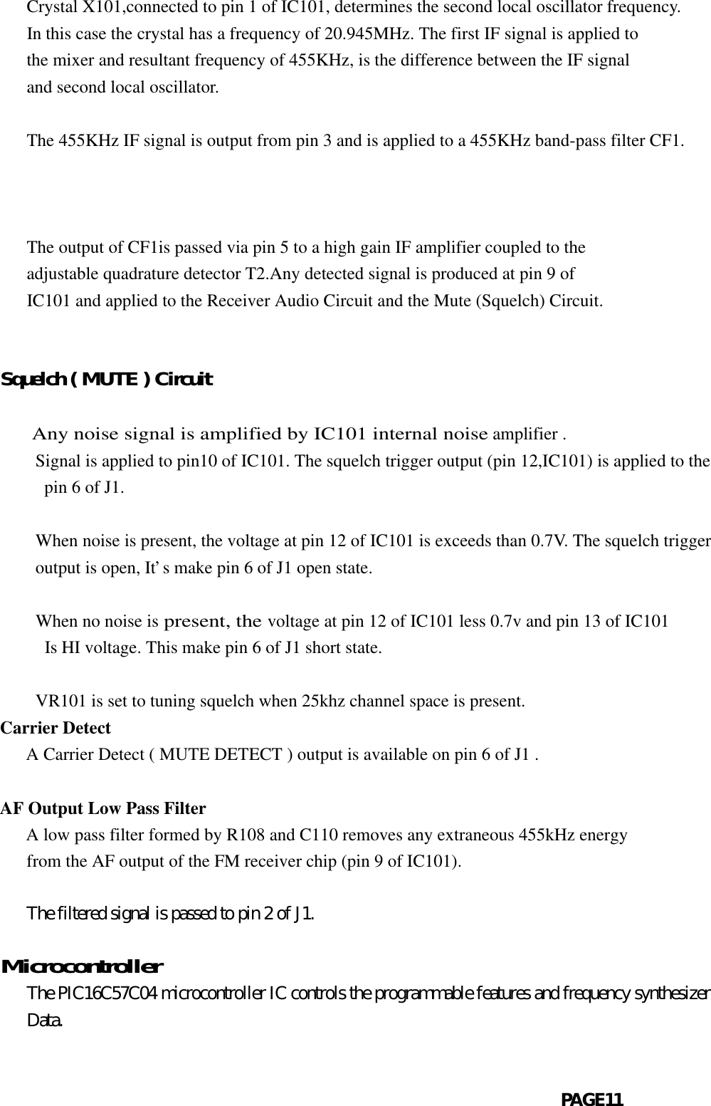   Crystal X101,connected to pin 1 of IC101, determines the second local oscillator frequency.   In this case the crystal has a frequency of 20.945MHz. The first IF signal is applied to   the mixer and resultant frequency of 455KHz, is the difference between the IF signal   and second local oscillator.   The 455KHz IF signal is output from pin 3 and is applied to a 455KHz band-pass filter CF1.          The output of CF1is passed via pin 5 to a high gain IF amplifier coupled to the   adjustable quadrature detector T2.Any detected signal is produced at pin 9 of   IC101 and applied to the Receiver Audio Circuit and the Mute (Squelch) Circuit.Squelch ( MUTE ) Circuit     Any noise signal is amplified by IC101 internal noise amplifier .Signal is applied to pin10 of IC101. The squelch trigger output (pin 12,IC101) is applied to the pin 6 of J1.         When noise is present, the voltage at pin 12 of IC101 is exceeds than 0.7V. The squelch triggeroutput is open, It’s make pin 6 of J1 open state.When no noise is present, the voltage at pin 12 of IC101 less 0.7v and pin 13 of IC101 Is HI voltage. This make pin 6 of J1 short state.  VR101 is set to tuning squelch when 25khz channel space is present.Carrier Detect   A Carrier Detect ( MUTE DETECT ) output is available on pin 6 of J1 .AF Output Low Pass Filter   A low pass filter formed by R108 and C110 removes any extraneous 455kHz energy   from the AF output of the FM receiver chip (pin 9 of IC101).   The filtered signal is passed to pin 2 of J1.  Microcontroller   The PIC16C57C04 microcontroller IC controls the programmable features and frequency synthesizer   Data.                                                               PAGE11