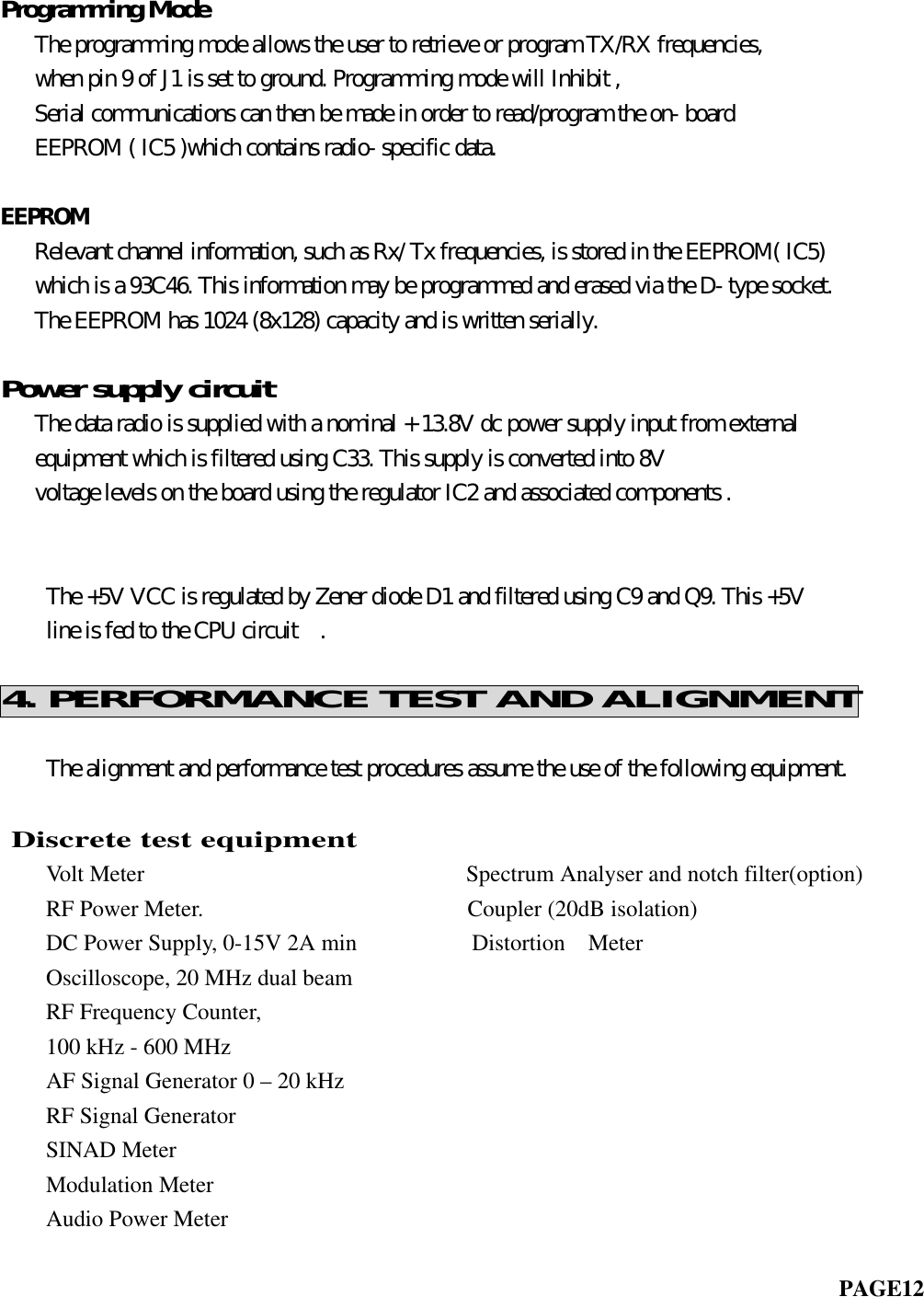 Programming Mode   The programming mode allows the user to retrieve or program TX/RX frequencies,   when pin 9 of J1 is set to ground. Programming mode will Inhibit ,   Serial communications can then be made in order to read/program the on- board   EEPROM ( IC5 )which contains radio- specific data.EEPROM   Relevant channel information, such as Rx/ Tx frequencies, is stored in the EEPROM( IC5)   which is a 93C46. This information may be programmed and erased via the D- type socket.   The EEPROM has 1024 (8x128) capacity and is written serially.Power supply circuit   The data radio is supplied with a nominal + 13.8V dc power supply input from external   equipment which is filtered using C33. This supply is converted into 8V   voltage levels on the board using the regulator IC2 and associated components .       The +5V VCC is regulated by Zener diode D1 and filtered using C9 and Q9. This +5V    line is fed to the CPU circuit  .4. PERFORMANCE TEST AND ALIGNMENT    The alignment and performance test procedures assume the use of the following equipment.               Discrete test equipment    Volt Meter                            Spectrum Analyser and notch filter(option)    RF Power Meter.                       Coupler (20dB isolation)    DC Power Supply, 0-15V 2A min          Distortion  Meter    Oscilloscope, 20 MHz dual beam    RF Frequency Counter,    100 kHz - 600 MHz    AF Signal Generator 0 – 20 kHz    RF Signal Generator    SINAD Meter    Modulation MeterAudio Power Meter                                                                         PAGE12