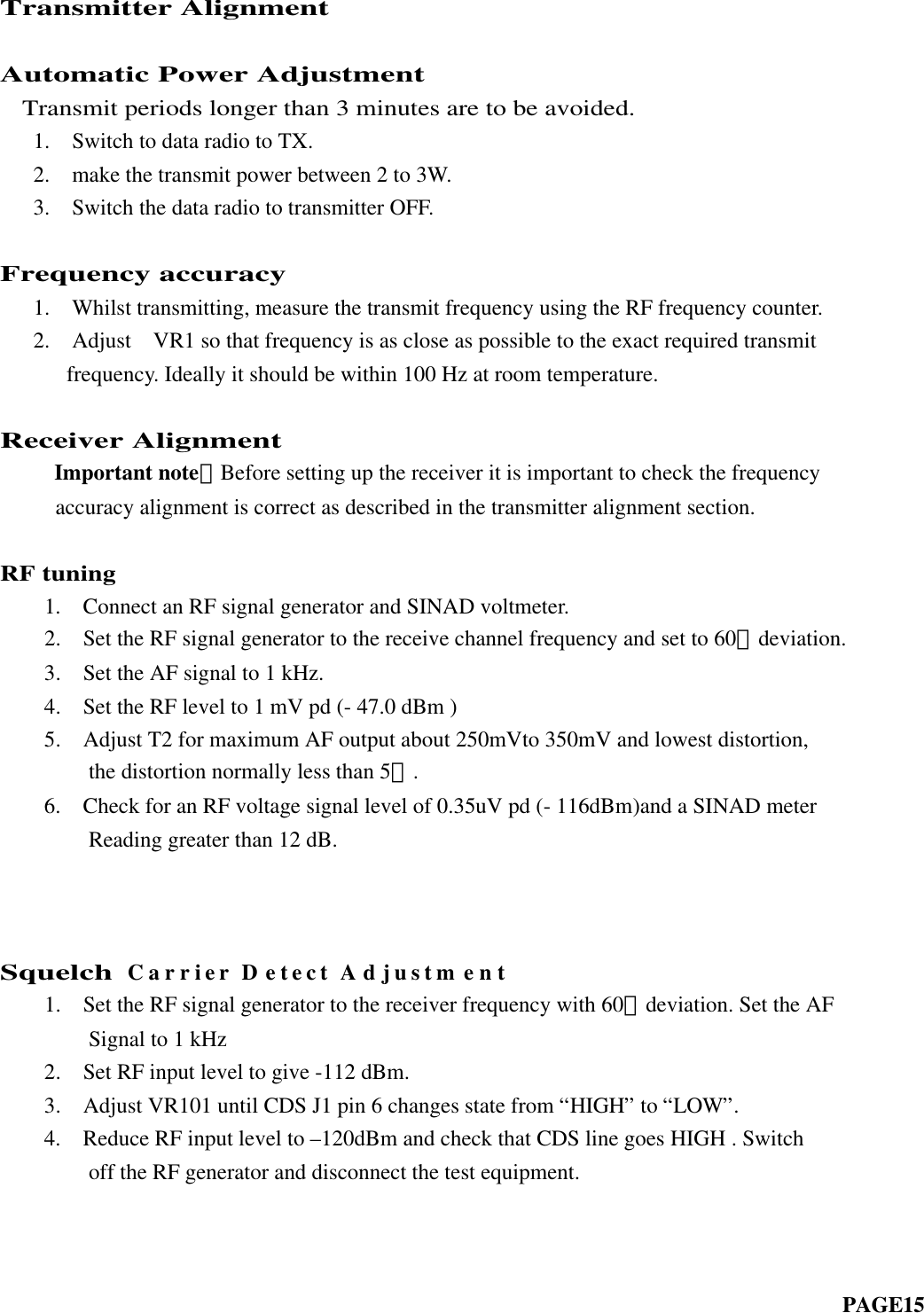 Transmitter AlignmentAutomatic Power Adjustment  Transmit periods longer than 3 minutes are to be avoided.   1.  Switch to data radio to TX.   2.  make the transmit power between 2 to 3W.   3.  Switch the data radio to transmitter OFF.Frequency accuracy   1.  Whilst transmitting, measure the transmit frequency using the RF frequency counter.   2.  Adjust  VR1 so that frequency is as close as possible to the exact required transmit frequency. Ideally it should be within 100 Hz at room temperature.Receiver Alignment     Important note：Before setting up the receiver it is important to check the frequency     accuracy alignment is correct as described in the transmitter alignment section.RF tuning    1.  Connect an RF signal generator and SINAD voltmeter.    2.  Set the RF signal generator to the receive channel frequency and set to 60﹪deviation.    3.  Set the AF signal to 1 kHz.  4.  Set the RF level to 1 mV pd (- 47.0 dBm )  5.  Adjust T2 for maximum AF output about 250mVto 350mV and lowest distortion,      the distortion normally less than 5﹪.    6.  Check for an RF voltage signal level of 0.35uV pd (- 116dBm)and a SINAD meter        Reading greater than 12 dB.        SquelchCarrier Detect Adjustment    1.  Set the RF signal generator to the receiver frequency with 60﹪deviation. Set the AF        Signal to 1 kHz    2.  Set RF input level to give -112 dBm.    3.  Adjust VR101 until CDS J1 pin 6 changes state from “HIGH” to “LOW”.    4.  Reduce RF input level to –120dBm and check that CDS line goes HIGH . Switch        off the RF generator and disconnect the test equipment.                                                                                                                                      PAGE15