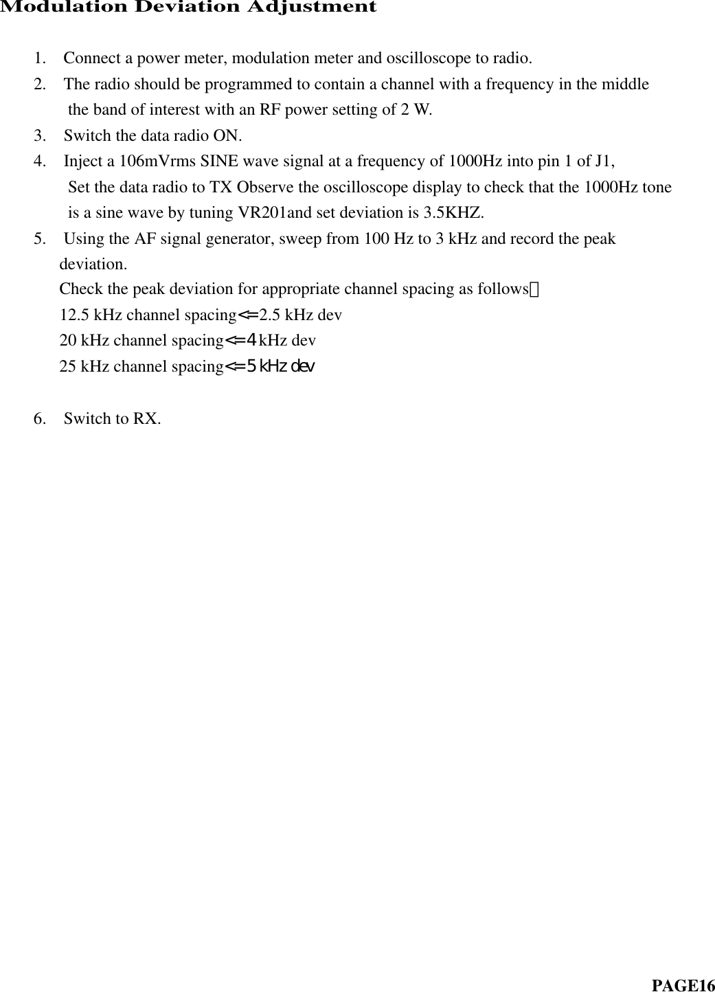 Modulation Deviation Adjustment         1.  Connect a power meter, modulation meter and oscilloscope to radio.    2.  The radio should be programmed to contain a channel with a frequency in the middle        the band of interest with an RF power setting of 2 W.    3.  Switch the data radio ON.    4.  Inject a 106mVrms SINE wave signal at a frequency of 1000Hz into pin 1 of J1,      Set the data radio to TX Observe the oscilloscope display to check that the 1000Hz tone        is a sine wave by tuning VR201and set deviation is 3.5KHZ.    5.  Using the AF signal generator, sweep from 100 Hz to 3 kHz and record the peakdeviation.     Check the peak deviation for appropriate channel spacing as follows： 12.5 kHz channel spacing&lt;= 2.5 kHz dev 20 kHz channel spacing&lt;= 4 kHz dev 25 kHz channel spacing&lt;= 5 kHz dev    6.  Switch to RX.                                                                         PAGE16