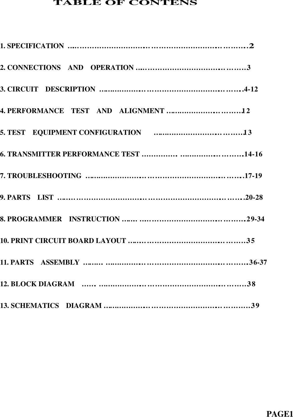                TABLE OF CONTENS1. SPECIFICATION  …… … … … … … … … … … … … … … … … … … … … … … … … ..22. CONNECTIONS  AND  OPERATION …… … … … … … … … … … … … … … … 33. CIRCUIT  DESCRIPTION  … … … … … … … … … … … … … … … … … … … … ..4-124. PERFORMANCE  TEST  AND  ALIGNMENT … … … … … … … … … … … 125. TEST  EQUIPMENT CONFIGURATION    … … … … … … … … … … … … … 13  6. TRANSMITTER PERFORMANCE TEST … … … … … . … … … … … … … … … .14-167. TROUBLESHOOTING  … … … … … … … … … … … … … … … … … … … … … … ..17-199. PARTS  LIST  … … … … … … … … … … … … … … … … … … … … … … … … … … ..20-288. PROGRAMMER  INSTRUCTION … … .. …… … … … … … … … … … … … … … .29-3410. PRINT CIRCUIT BOARD LAYOUT … … … … … … … … … … … … … … … … … 35  11. PARTS  ASSEMBLY  … … … . … … … … … … … … … … … … … … … … … … … … .36-3712. BLOCK DIAGRAM  … … . … … … … … … … … … … … … … … … … … … … … … 3813. SCHEMATICS  DIAGRAM … … … … … … … … … … … … … … … … … … … … … 39                                                                          PAGE1